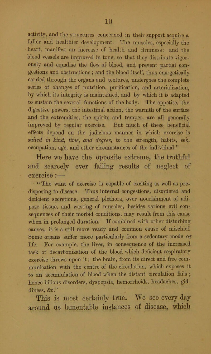 activity, and the structures concerned in their support acquire a fuller and healthier development. The muscles, especially the heart, manifest an increase of health and firmness: and the blood vessels are improved in tone, so that they distribute vigor- ously and equalise the flow of blood, and prevent partial con- gestions and obstructions ; and the blood itself, thus energetically carried through the organs and textures, undergoes the complete series of changes of nutrition, purification, and arterialization, by which its integrity is maintained, and by which it is adapted to sustain the several functions of the body. The appetite, the digestive powers, the intestinal action, the warmth of the surface and the extremities, the spirits and temper, are all generally improved by regular exercise. But much of these beneficial effects depend on the judicious manner in which exercise is suited in hind, time, and degree, to the strength, habits, sex, occupation, age, and other circumstances of the individual.” Here we have the opposite extreme, the truthful and scarcely ever failing results of neglect of exercise :— “ The want of exercise is capable of exciting as well as pre- disposing to disease. Thus internal congestions, disordered and deficient secretions, general plethora, over nourishment of adi- pose tissue, and wasting of muscles, besides various evil con- sequences of their morbid conditions, may result from this cause when in prolonged duration. If combined with other disturbing causes, it is a still more ready and common cause of mischief. Some organs suffer more particularly from a sedentary mode of life. For example, the liver, in consequence of the increased task of decarbonization of the blood which deficient respiratory exercise throws upon it; the brain, from its direct and free com- munication with the centre of the circulation, which exposes it to an accumulation of blood when the distant circulation fails ; hence bilious disorders, dyspepsia, hemorrhoids, headaches, gid- diness, &c.” This is most certainly true. We see every day around us lamentable instances of disease, which