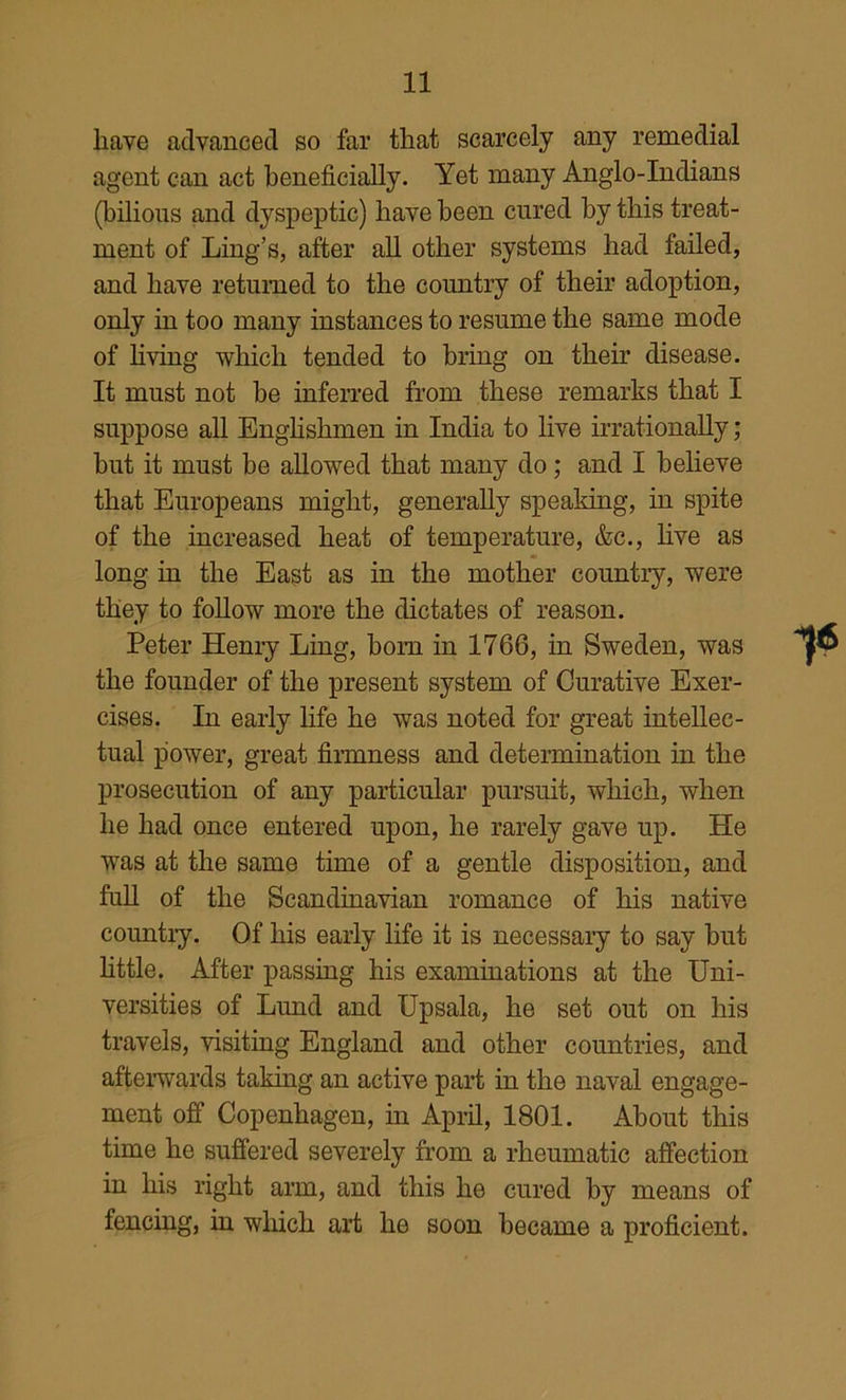 have advanced so far that scarcely any remedial agent can act beneficially. Yet many Anglo-Indians (bilious and dyspeptic) have been cured by this treat- ment of Ling’s, after aU other systems had failed, and have returned to the country of their adoption, only in too many instances to resume the same mode of hving which tended to bring on their disease. It must not be inferred from these remarks that I suppose all Enghshmen in India to hve irrationally; but it must be allowed that many do; and I believe that Europeans might, generally speaking, in spite of the increased heat of temperature, &c., hve as long in the East as in the mother country, were they to foUow more the dictates of reason. Peter Henry Ling, bom in 1766, in Sweden, was the founder of the present system of Curative Exer- cises. In early life he was noted for great intellec- tual power, great firmness and determination in the prosecution of any particular pursuit, which, when he had once entered upon, he rarely gave up. He was at the same time of a gentle disposition, and fuU of the Scandinavian romance of his native countiy. Of his early life it is necessaiy to say but httle. After passing his examinations at the Uni- versities of Lund and Upsala, he set out on his travels, visiting England and other countries, and afterwards taking an active part in the naval engage- ment off Copenhagen, in Apiil, 1801. About this time he suffered severely from a rheumatic affection in his right arm, and this he cured by means of fencing, in which art he soon became a proficient.