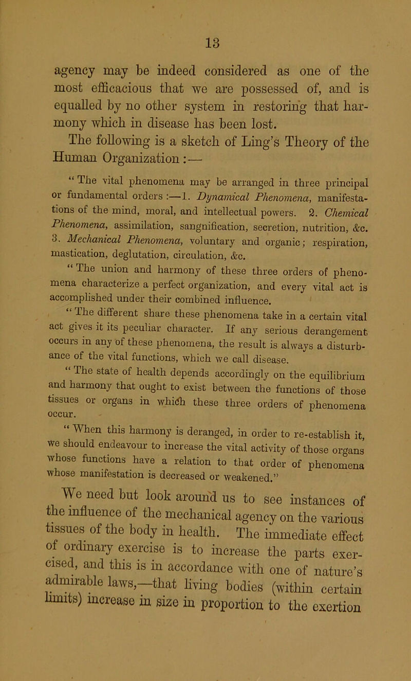 agency may be indeed considered as one of the most efficacious that we are possessed of, and is equalled by no other system in restoring that har- mony which in disease has been lost. The following is a sketch of Ling’s Theory of the Human Organization:— “ The vital phenomena may be arranged in three principal or fundamental orders :—1. Dynamical Phenomena, manifesta- tions of the mind, moral, and intellectual powers. 2. Chemical Phenomena, assimilation, sanguification, secretion, nutrition, &c. 3. Mechanical Phenomena, voluntary and organic; respiration, mastication, deglutation, circulation, &c. “ The union and harmony of these three orders of pheno- mena characterize a perfect organization, and every vital act is accomplished under their combined influence. ihe different share these phenomena take in a certain vital act gives it its peculiar character. If any serious derangement, occurs m any of these phenomena, the result is always a disturb- ance of the vital functions, which we call disease. “ The state of health depends accordingly on the equilibrium and harmony that ought to exist between the frmctions of those tissues or organs in whi(fh these three orders of phenomena occur. “ When this harmony is deranged, in order to re-establish it, we should endeavour to increase the vital activity of those organs whose functions have a relation to that order of phenomena whose manifestation is decreased or weakened.” We need but look around us to see instances of the influence of the mechanical agency on the various tissues of the body in_ health. The immediate efi^ect of ordinaiy exercise is to increase the parts exer- cised, and this is in accordance with one of nature’s admirable laws,—that hving bodies (within certain limits) increase in size in proportion to the exertion