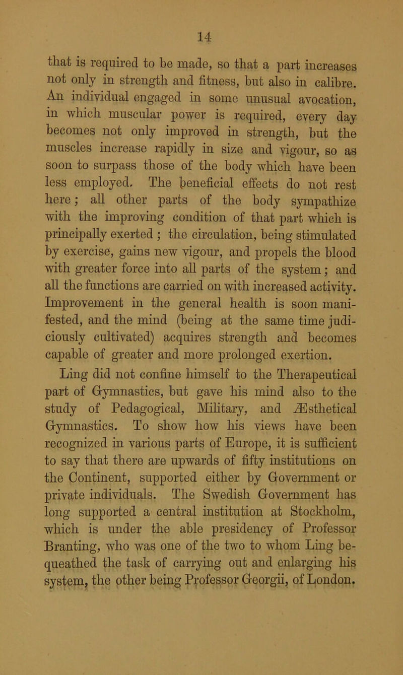 that is required to he made, so that a part increases not only in strength and fitness, but also in calibre. An individual engaged in some unusual avocation, in which muscular power is required, every day becomes not only improved in strength, but the muscles increase rapidly in size and vigour, so as soon to surpass those of the body which have been less employed. The beneficial effects do not rest here; all other parts of the body sympathize with the improving condition of that part which is principally exerted ; the circulation, being stimulated by exercise, gains new vigour, and propels the blood with greater force into all parts of the system; and all the functions are carried on with increased activity. Improvement in the general health is soon mani- fested, and the mind (being at the same time judi- ciously cultivated) acquires strength and becomes capable of greater and more prolonged exertion. Ling did not confine himself to the Therapeutical part of Gymnastics, but gave his mind also to the study of Pedagogical, Military, and .^sthetical Gymnastics. To show how his views have been recognized in various parts of Europe, it is sufficient to say that there are upwards of fifty institutions on the Continent, supported either by Government or private individuals. The Swedish Government has long supported a central institution at Stockholm, which is under the able presidency of Professor Branting, who was one of the two to whom Ling be- queathed the task of carrying out and enlarging his system^ the other being Professor Georgii, of London.