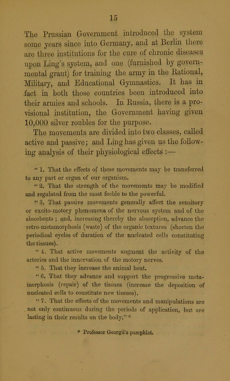 The Prussian Government introduced the system some years since into Germany, and at Berlm there are three institutions for the cure of chronic diseases upon Ling’s system, and one (furnished by govern- mental grant) for training the army in the Eational, Mhitaiy, and Educational Gymnastics. It has in .fact in both those countries been introduced into their armies and schools. In Russia, there is a pro- visional institution, the Government having given 10,000 silver roubles for the purpose. The movements are divided into two classes, called active and passive; and Ling has given us the follow- ing analysis of their physiological effects :— “ 1. That the effects of these movements may be transferred to any part or organ of our organism. “ 2. That the strength of the movements may be modified and regulated from the most feeble to the powerful. “ 3. That passive movements generally affect the sensitory or excito-motory phenomena of the nervous system and of the absorbents ; and, increasing thereby the absorption, advance the retro-metamorphosis (waste) of the organic textures (shorten the periodical cycles of duration of the nucleated cells constituting the tissues). “ 4. That active movements augment the activity of the arteries and the innervation of the motory nerves. “ 5. That they increase the animal heat, “ 6. That they advance and support the progressive meta- morphosis (repair) of the tissues (increase the deposition of nucleated cells to constitute new tissues). “ 7. That the effects of the movements and manipulations are , not only continuous during the periods of application, but are lasting in their results on the body.” * * Professor Georgii’s pamphlet.
