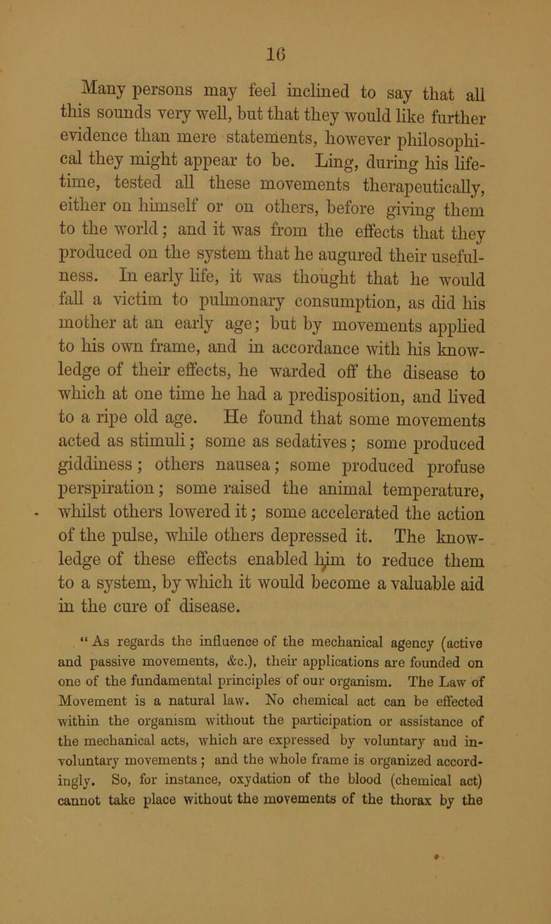 Many persons may feel inclined to say that all this sounds very well, but that they would like further evidence than mere statements, however philosophi- cal they might appear to be. Ling, during his life- time, tested all these movements therapeutically, either on himself or on others, before giving them to the world; and it was from the effects that they produced on the system that he augured their useful- ness. In early hfe, it was thought that he would faU a victim to pulmonary consumption, as did his mother at an early age; but by movements applied to his own frame, and in accordance with his know- ledge of their effects, he warded off the disease to which at one time he had a predisposition, and hved to a ripe old age. He found that some movements acted as stimuh; some as sedatives; some produced giddiness; others nausea; some produced profuse perspiration; some raised the animal temperature, whilst others lowered it; some accelerated the action of the pulse, while others depressed it. The know- ledge of these effects enabled lym to reduce them to a system, by which it would become a valuable aid in the cure of disease. “ As regards the influence of the mechanical agency (active and passive movements, &c.), tlieir applications are founded on one of the fundamental principles of our organism. The Law of Movement is a natural law. No chemical act can be effected within the organism without the participation or assistance of the mechanical acts, which are expressed by voluntary and in- voluntary movements ; and the whole frame is organized accord- ingly. So, for instance, oxydation of the blood (chemical act) cannot take place without the movements of the thorax by the #