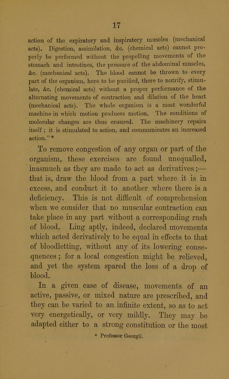 action of the expiratory and inspiratory muscles (mechanical acts). Digestion, assimilation, &c. (chemical acts) cannot pro- perly be performed without the propelling movements of the stomach and intestines, the pressure of the abdominal muscles, &c. (mechanical acts). The blood cannot be thrown to every part of the organism, here to be purified, there to nutrify, stimu- late, &c. (chemical acts) without a proper performance of the alternating movements of contraction and dilation of the heart (mechanical acts). The whole organism is a most wonderful machine in which motion produces motion. The conditions of molecular changes are thus eusured. The machinery repairs itself; it is stimulated to action, and communicates an increased action.” * To remove congestion of any organ or part of the organism, these exercises are found unequalled, inasmuch as they are made to act as derivatives;— that is, draw the blood from a part where it is in excess, and conduct it to another where there is a deficiency. This is not difficult of comprehension when we consider that no muscular contraction can take place in any part without a corresponding rush of blood. Ling aptly, indeed, declared movements which acted derivatively to be equal in effects to that of bloodletting, without any of its lowering conse- quences ; for a local congestion might be reheved, and yet the system spared the loss of a drop of blood. In a given case of disease, movements of an active, passive, or mixed nature are prescribed, and they can be varied to an infinite extent, so as to act very energetically, or very mildly. They may be adapted either to a strong constitution or the most * Professor Georgii.