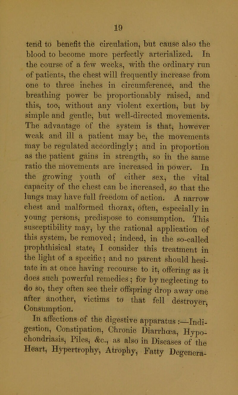 tend to benefit tbe circulation, but cause also tbe blood to become more perfectly arterialized. In tbe course of a few weeks, with tbe ordinary run of patients, tbe cbest will frequently increase from one to three incbes in circumference, and tbe breathing power be proportionably raised, and this, too, without any violent exertion, but by simple and gentle, but well-directed movements. Tbe advantage of tbe system is that, however weak and ill a patient may be, tbe movements may be regulated accordingly • and in ptoportion as tbe patient gains in strength, so in tbe same ratio tbe movements are increased in power. In tbe growing youth of either sex, the vital capacity of tbe cbest can be increased, so that tbe lungs may have full freedom of action. A narrow cbest and malformed thorax, often, especially in young persons, predispose to consumption. This susceptibility may, by tbe rational application of this system, be removed; indeed, in tbe so-called propbthisical state^ I consider this treatment in tbe light of a specific; and no parent should hesi- tate in at once having recourse to it, offering as it does such powerful remedies ; for by neglecting to do so, they often see their offspring drop away one after another, victims to that fell destroyer, Consumption. In affections of tbe digestive apparatus :—Indi- gestion, Constipation, Chronic Diarrhoea, Hypo- cbondriaois, Piles^ &c., as also in Diseases of tbe Heart, Hypertrophy, Atrophy, Fatty Degenera-