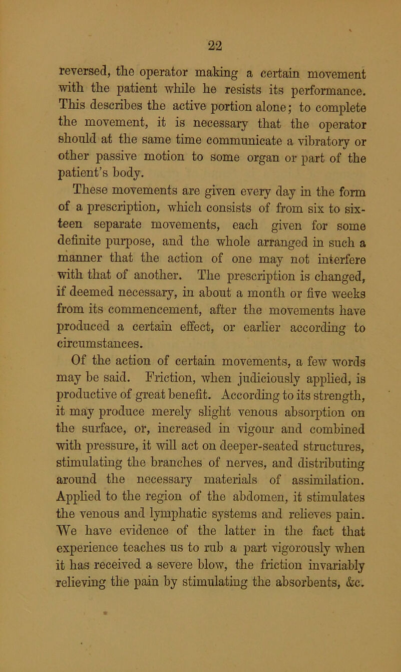 reversed, tlie operator making a certain movement with the patient while he resists its performance. This describes the active portion alone; to complete the movement, it is necessary that the operator shonld at the same time communicate a vibratory or other passive motion to some organ or part of the patient’s body. These movements are given every day in the form of a prescription, which consists of from six to six- teen separate movements, each given for some definite purpose, and the whole arranged in such a manner that the action of one may not interfere with that of another. The prescription is changed, if deemed necessary, in about a month or five weeks from its commencement, after the movements have produced a certain effect, or earher according to circumstances. Of the action of certain movements, a few words may be said. Friction, when judiciously applied, is productive of great benefit. According to its strength, it may produce merely slight venous absoi*ption on the surface, or, increased in vigour and combined with pressure, it will act on deeper-seated structures, stimulating the branches of nerves, and distributing around the necessary materials of assimilation. Apphed to the region of the abdomen, it stimulates the venous and lymphatic systems and relieves pain. We have evidence of the latter in the fact that experience teaches us to rub a part vigorously when it has received a severe blow, the friction invariably relieving the pain by stimulating the absorbents, &c.
