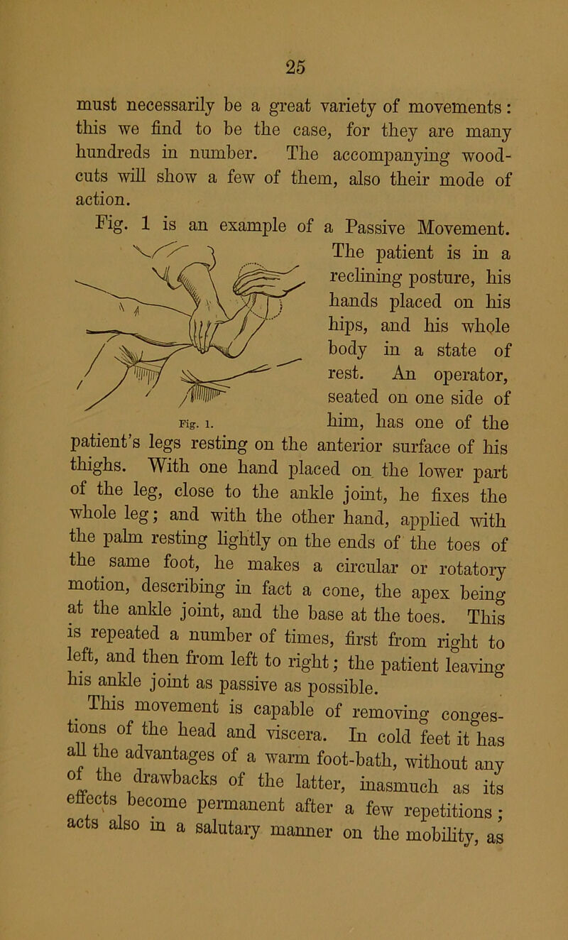 must necessarily be a great variety of movements: this we find to be the case, for they are many hundreds in nmnber. The accompanying wood- cuts will show a few of them, also their mode of action. Fig. 1 is an example of a Passive Movement. The patient is in a reclining posture, his hands placed on his hips, and his whole body in a state of rest. An operator, seated on one side of Fig. 1. him, has one of the patient’s legs resting on the anterior surface of his thighs. With one hand placed on the lower part of the leg, close to the ankle joint, he fixes the whole leg; and with the other hand, applied with the palm resting lightly on the ends of the toes of the same foot, he makes a circular or rotatory motion, describing in fact a cone, the apex being at the ankle joint, and the base at the toes. This is repeated a number of times, first from right to left, and then from left to right; the patient leaying his ankle joint as passive as possible. ^ This movement is capable of removing conges- tions of the head and viscera. In cold feet it has aU the advantages of a warm foot-bath, without any of the drawbacks of the latter, inasmuch as its eflects become permanent after a few repetitions : acts also m a salutary manner on the mobihty, as