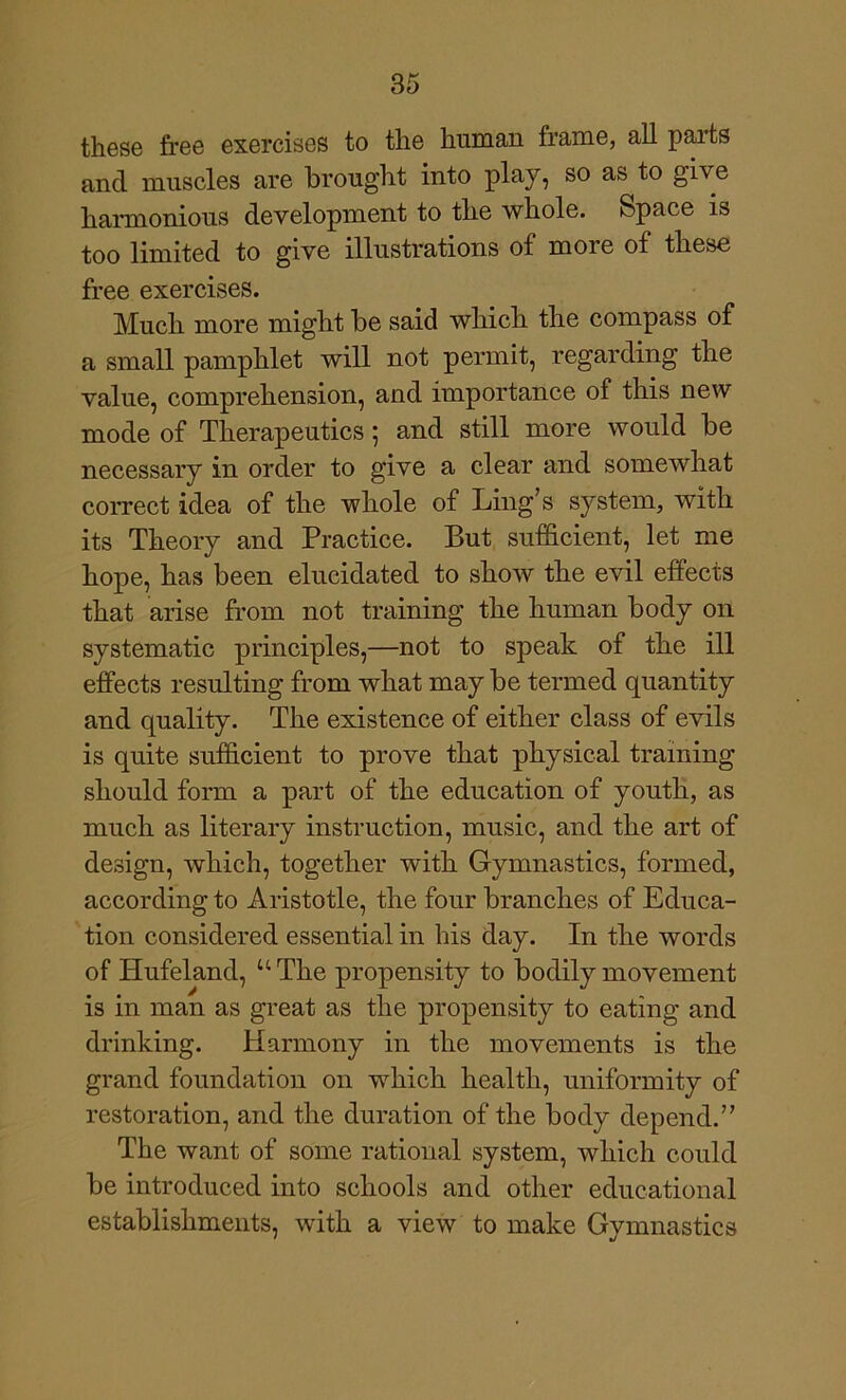 those free exercises to the human frame, all parts and muscles are brought into play, so as to give harmonious development to the whole. Space is too limited to give illustrations of more of these free exercises. Much more might be said which the compass of a small pamphlet will not permit, regarding the value, comprehension, and importance of this new mode of Therapeutics 5 and still more would be necessary in order to give a clear and somewhat correct idea of the whole of Ling’s system, with its Theory and Practice. But sufficient, let me hope, has been elucidated to show the evil effects that arise from not training the human body on systematic principles,—not to speak of the ill effects resulting from what may be termed quantity and quality. The existence of either class of evils is quite sufficient to prove that physical training should form a part of the education of youth, as much as literary instruction, music, and the art of design, which, together with Gymnastics, formed, according to Aristotle, the four branches of Educa- tion considered essential in his day. In the words of Hufeland, “The propensity to bodily movement is in man as great as the propensity to eating and drinking. Harmony in the movements is the grand foundation on which health, uniformity of restoration, and the duration of the body depend.” The want of some rational system, which could be introduced into schools and other educational establishments, with a view to make Gymnastics