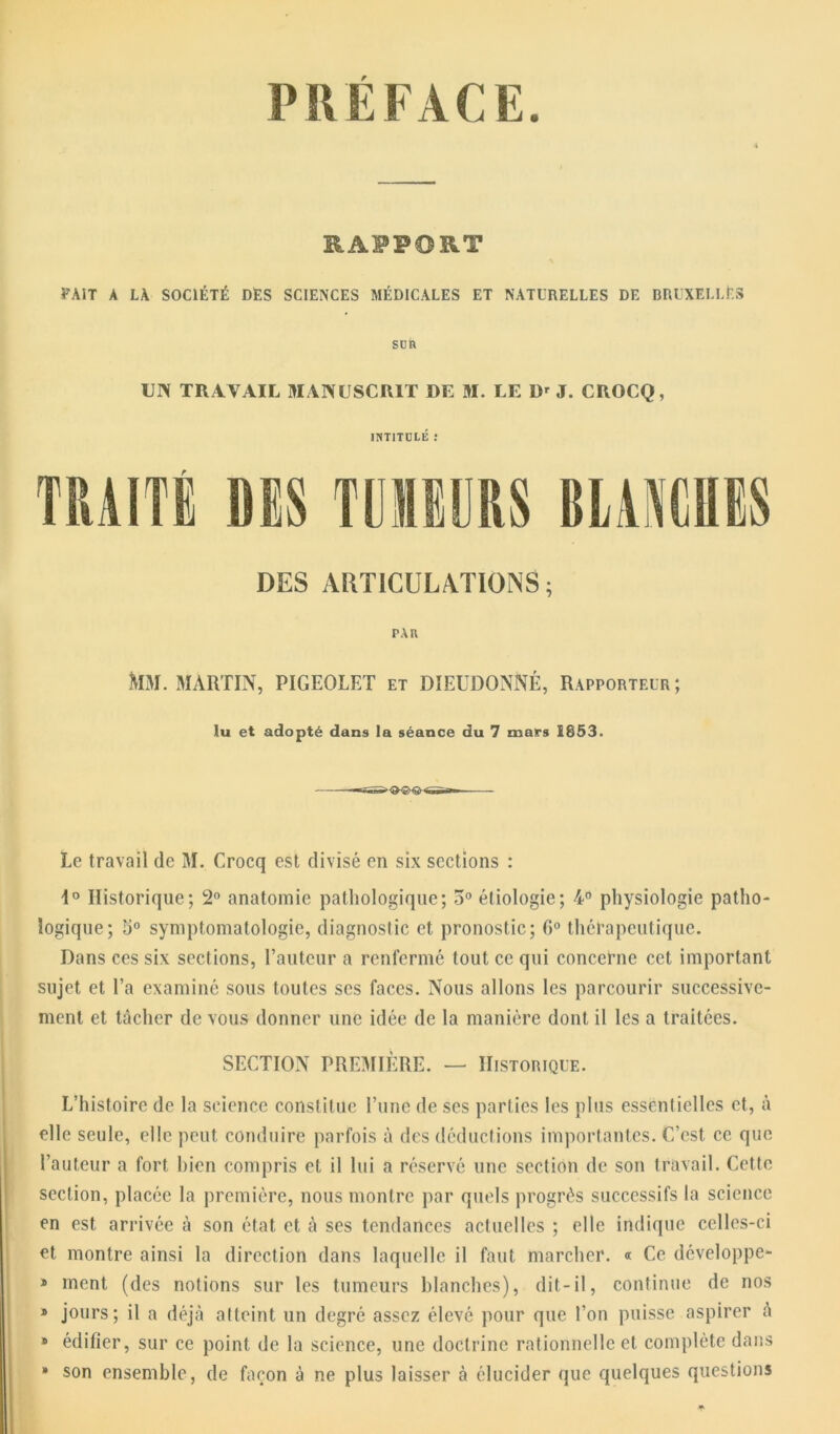 PRÉFACE. RAPPORT FAIT a LA SOCIÉTÉ DES SCIENCES MÉDICALES ET NATURELLES DE BRUXELLES son UN TRAVAIL MANUSCRIT DE M. LE D' J. CROCQ, INTITULÉ .* TRAITÉ DES TUMEURS BLAMES DES ARTICULATIONS; PAU MM. MARTIN, PIGEOLET et DIEUDONNÉ, Rapporteur; Au et adopté dans la séance du 7 mars 1853. Le travail de M. Crocq est divisé en six sections : d° Historique; 2° anatomie pathologique; 5° étiologie; 4° physiologie patho- logique; 5° symptomatologie, diagnostic et pronostic; 6° thérapeutique. Dans ces six sections, l’auteur a renfermé tout ce qui concerne cet important sujet et l’a examiné sous toutes ses faces. Nous allons les parcourir successive- ment et tâcher de vous donner une idée de la manière dont il les a traitées. SECTION PREMIÈRE. — Historique. L’histoire de la science constitue l’une de ses parties les plus essentielles et, à elle seule, elle peut conduire parfois à des déductions importantes. C’est ce que l’auteur a fort bien compris et il lui a réservé une section de son travail. Cette section, placée la première, nous montre par quels progrès successifs la science en est arrivée à son état et à ses tendances actuelles ; elle indique celles-ci et montre ainsi la direction dans laquelle il faut marcher. « Ce développe- » ment (des notions sur les tumeurs blanches), dit-il, continue de nos » jours; il a déjà atteint un degré assez élevé pour que l’on puisse aspirer à » édifier, sur ce point de la science, une doctrine rationnelle et complète dans * son ensemble, de façon à ne plus laisser à élucider que quelques questions