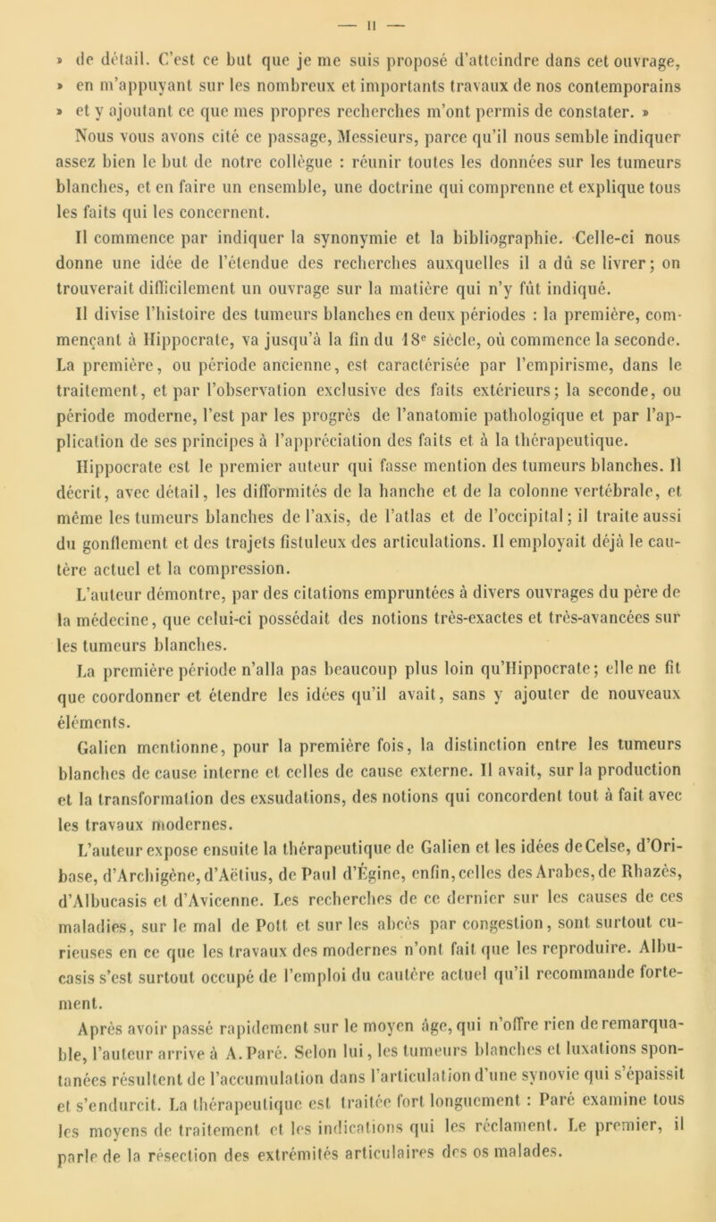 * de détail. C’est ce bat que je me suis proposé d’atteindre dans cet ouvrage, » en m’appuyant sur les nombreux et importants travaux de nos contemporains » et y ajoutant ce que mes propres recherches m’ont permis de constater. » Nous vous avons cité ce passage, Messieurs, parce qu’il nous semble indiquer assez bien le but de notre collègue : réunir toutes les données sur les tumeurs blanches, et en faire un ensemble, une doctrine qui comprenne et explique tous les faits qui les concernent. Il commence par indiquer la synonymie et la bibliographie. Celle-ci nous donne une idée de l’étendue des recherches auxquelles il a dû se livrer; on trouverait difficilement un ouvrage sur la matière qui n’y fût indiqué. Il divise l’histoire des tumeurs blanches en deux périodes : la première, com- mençant à Hippocrate, va jusqu’à la fin du 18e siècle, où commence la seconde. La première, ou période ancienne, est caractérisée par l’empirisme, dans le traitement, et par l’ohservation exclusive des faits extérieurs; la seconde, ou période moderne, l’est par les progrès de l’anatomie pathologique et par l’ap- plication de ses principes à l’appréciation des faits et à la thérapeutique. Hippocrate est le premier auteur qui fasse mention des tumeurs blanches. Il décrit, avec détail, les difformités de la hanche et de la colonne vertébrale, et même les tumeurs blanches de l’axis, de l’atlas et de l’occipital ; il traite aussi du gonflement et des trajets fistuleux des articulations. Il employait déjà le cau- tère actuel et la compression. L’auteur démontre, par des citations empruntées à divers ouvrages du père de la médecine, que celui-ci possédait des notions très-exactes et très-avancées sur les tumeurs blanches. La première période n’alla pas beaucoup plus loin qu’Hippocrate ; elle ne fît que coordonner et étendre les idées qu’il avait, sans y ajouter de nouveaux éléments. Galien mentionne, pour la première fois, la distinction entre les tumeurs blanches de cause interne et celles de cause externe. Il avait, sur la production et la transformation des exsudations, des notions qui concordent tout à fait avec les travaux modernes. L’auteur expose ensuite la thérapeutique de Galien et les idées deCelse, d’Ori- base, d’Archigène, d’Àëtius, de Paul d’Égine, enfin, celles des Arabes, de Rhazès, d’Albucasis et d’Avicenne. Les recherches de ce dernier sur les causes de ces maladies, sur le mal de Pott, et sur les abcès par congestion, sont surtout cu- rieuses en ce que les travaux des modernes n’ont fait que les reproduire. Albu- casis s’est surtout occupé de l’emploi du cautère actuel qu’il recommande forte- ment. Après avoir passé rapidement sur le moyen âge, qui n offre rien de remarqua- ble, l’auteur arrive à A. Paré. Selon lui, les tumeurs blanches et luxations spon- tanées résultent de l’accumulation dans 1 articulation d une synovie qui s épaissit et s’endurcit. La thérapeutique est traitée fort longuement : Paré examine tous les moyens de traitement et les indications qui les réclament. Le premier, il parle de la résection des extrémités articulaires des os malades.