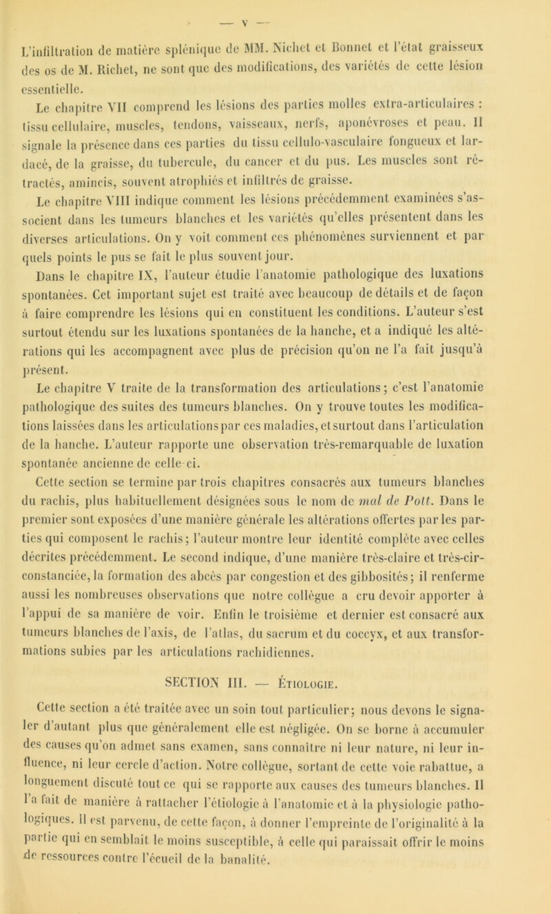 L’infiltration de matière splénique de MM. Nichet et Bonnet et l’état graisseux des os de M. Richet, ne sont que des modifications, des variétés de cette lésion essentielle. Le chapitre VII comprend les lésions des parties molles extra-articulaires : tissu cellulaire, muscles, tendons, vaisseaux, nerfs, aponévroses et peau. Il signale la présence dans ces parties du tissu ccllulo-vasculaire fongueux et lar- dacé, de la graisse, du tubercule, du cancer et du pus. Les muscles sont ré- tractés, amincis, souvent atrophiés et infiltrés de graisse. Le chapitre VIII indique comment les lésions précédemment examinées s’as- socient dans les tumeurs blanches et les variétés qu’elles présentent dans les diverses articulations. On y voit comment ces phénomènes surviennent et par quels points le pus se fait le plus souvent jour. Dans le chapitre IX, l’auteur étudie l’anatomie pathologique des luxations spontanées. Cet important sujet est traité avec beaucoup de détails et de façon à faire comprendre les lésions qui en constituent les conditions. L’auteur s’est surtout étendu sur les luxations spontanées de la hanche, et a indiqué les alté- rations qui les accompagnent avec plus de précision qu’on ne l’a fait jusqu’à présent. Le chapitre V traite de la transformation des articulations ; c’est l’anatomie pathologique des suites des tumeurs blanches. On y trouve toutes les modifica- tions laissées dans les articulations par ces maladies, et surtout dans l’articulation de la hanche. L’auteur rapporte une observation très-remarquable de luxation spontanée ancienne de celle ci. Cette section se termine par trois chapitres consacrés aux tumeurs blanches du rachis, plus habituellement désignées sous le nom de mal de Voit. Dans le premier sont exposées d’une manière générale les altérations offertes parles par- ties qui composent le rachis; l’auteur montre leur identité complète avec celles décrites précédemment. Le second indique, d’une manière très-claire et très-cir- constanciée, la formation des abcès par congestion et des gibbosités; il renferme aussi les nombreuses observations que notre collègue a cru devoir apporter à l’appui de sa manière de voir. Enfin le troisième et dernier est consacré aux tumeurs blanches de l’axis, de l’atlas, du sacrum et du coccyx, et aux transfor- mations subies par les articulations rachidiennes. SECTION III. — Étiologie. Cette section a été traitée avec un soin tout particulier; nous devons le signa- ler d autant plus que généralement elle est négligée. On se borne à accumuler des causes qu’on admet sans examen, sans connaître ni leur nature, ni leur in- fluence, ni leur cercle d’action. Notre collègue, sortant de celte voie rabattue, a longuement discuté tout ce qui se rapporte aux causes des tumeurs blanches. Il 1 a lait de manière à rattacher l’étiologie à l’anatomie et à la physiologie patho- logiques. 11 est, parvenu, de cette façon, à donner l’empreinte de l’originalité à la pm lie qui en semblait le moins susceptible, à celle qui paraissait offrir le moins de ressources contre l’écueil de la banalité.