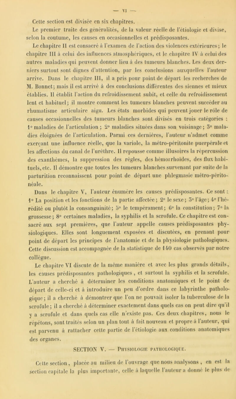 Cette section est divisée en six chapitres. Le premier traite des généralités, de la valeur réelle de l’étiologie et di\ise, selon la coutume, les causes en occasionnelles et prédisposantes. Le chapitre II est consacré à l'examen de l’action des violences extérieures; le chapitre III à celui des influences atmosphériques, et le chapitre IV à celui des autres maladies qui peuvent donner lieu à des tumeurs blanches. Les deux der- niers surtout sont dignes d’attention, par les conclusions auxquelles l’auteur arrive. Dans le chapitre III, il a pris pour point de départ les recherches de M. Bonnet; mais il est arrivé à des conclusions différentes des siennes et mieux établies. Il établit l’action du refroidissement subit, et celle du refroidissement lent et habituel; il montre comment les tumeurs blanches peuvent succéder au rhumatisme articulaire aigu. Les états morbides qui peuvent jouer le rôle de causes occasionnelles des tumeurs blanches sont divisés en trois catégories : 1° maladies de l’articulation ; 2° maladies situées dans son voisinage; 5° mala- dies éloignées de l’articulation. Parmi ces dernières, l’auteur n’admet comme exerçant une influence réelle, que la variole, la métro-péritonite puerpérale et les affections du canal de l’urèthre. 11 repousse comme illusoires la répercussion des exanthèmes, la suppression des règles, des hémorrhoïdes, des llux habi- tuels, etc. Il démontre que toutes les tumeurs blanches survenant par suite de la parturition reconnaissent pour point de départ une phlegmasie métro-périto- néale. Dans le chapitre V, l’auteur énumère les causes prédisposantes. Ce sont : 1° La position et les fonctions de la partie affectée; 2° le sexe; 5° l’âge; 4° l’hé- rédité ou plutôt la consanguinité; 5° le tempérament; G0 la constitution; 7° la grossesse; 8° certaines maladies, la syphilis et la scrofule. Ce chapitre est con- sacré aux sept premières, que l’auteur appelle causes prédisposantes phy- siologiques. Elles sont longuement exposées et discutées, en prenant pour point de départ les principes de l’anatomie et de la physiologie pathologiques. Cette discussion est accompagnée de la statistique de 140 cas observés par notre collègue. Le chapitre VI discute de la même manière et avec les plus grands détails, les causes prédisposantes pathologiques, et surtout la syphilis et la scrofule. L’auteur a cherché à déterminer les conditions anatomiques et le point de départ de celle-ci et à introduire un peu d’ordre dans ce labyrinthe patholo- gique; il a cherché à démontrer que l’on ne pouvait isoler la tuberculose de la scrofule; il a cherché à déterminer exactement dans quels cas on peut dire qu’il y a scrofule et dans quels cas elle n’existe pas. Ces deux chapitres, nous le répétons, sont traités selon un plan tout à fait nouveau et propre à l’auteur, qui est parvenu à rattacher cette partie de l’étiologie aux conditions anatomiques des organes. SECTION V. — Physiologie pathologique. Cette section, placée au milieu de l’ouvrage que nous analysons, en est la section capitale la plus importante, celle à laquelle l’auteur a donné le plus de