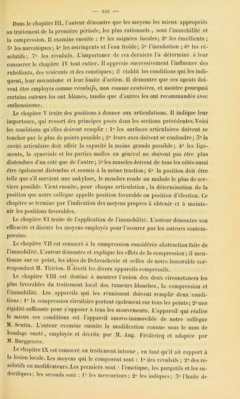 Dans le chapitre III, l’auteur démontre que les moyens les mieux appropriés au traitement de la première période, les plus rationnels , sont l’immobilité et la compression. Il examine ensuite : 1° les saignées locales; 2° les émollients ; 5° les narcotiques ; 4° les astringents et l’eau froide; 5° l’incubation ; 6° les ré- solutifs; 7° les révulsifs. L’importance de ces derniers l’a déterminé à leur consacrer le chapitre IV tout entier. Il apprécie successivement l'influence des rubéfiants, des vésicants et des caustiques; il établit les conditions qui les indi- quent, leur mécanisme et leur limite d’action. Il démontre que ces agents doi- vent être employés comme révulsifs, non comme exutoires, et montre pourquoi certains auteurs les ont blâmés, tandis que d’autres les ont recommandés avec enthousiasme. Le chapitre V traite des positions à donner aux articulations. Il indique leur importance, qui ressort des principes posés dans les sections précédentes.Voici les conditions qu'elles doivent remplir : 1° les surfaces articulaires doivent se toucher par le plus de points possible ; 2° leurs axes doivent se confondre; 5° la cavité articulaire doit offrir la capacité la moins grande possible; 4° les liga- ments, la synoviale et les parties molles en général ne doivent pas être plus distendues d’un côté que de l’autre; 5° les muscles doivent de tous les côtés aussi être également distendus et soumis à la même traction; C° la position doit être telle que s’il survient une ankylosé, le membre rende au malade le plus de ser- vices possible. Vient ensuite, pour chaque articulation, la détermination de la position que notre collègue appelle position favorable ou position d’élection. Ce chapitre se termine par l’indication des moyens propres h obtenir et à mainte- nir les positions favorables. Le chapitre VI traite de l’application de l’immobilité. L’auteur démontre son efficacité et discute les moyens employés pour l’assurer par les auteurs contem- porains. Le chapitre VII est consacré à la compression considérée abstraction faite de l’immobilité. L’auteur démontre et explique les effets de la compression; il men- tionne sur ce point, les idées de Dclavacherie et celles de notre honorable cor- respondant M. Thirion. 11 décrit les divers appareils compressifs. Le chapitre VIII est destiné à montrer l’union des deux circonstances les plus favorables du traitement local des tumeurs blanches, la compression et 1 immobilité. Les appareils qui les réunissent doivent remplir deux condi- tions : 4° la compression circulaire portant également sur tous les points; 2°une rigidité suffisante pour s opposer a tous les mouvements. L’appareil qui réalise le mieux ces conditions est l’appareil amovo-inamovible de notre collègue M. Seutin. L’auteur examine ensuite la modification connue sous le nom de bandage ouaté, employée et décrite par M. Aug. Frédéricq et adoptée par M. Burggraeve. Le chapitre IX est consacré au traitement interne , en tant qu’il ait rapport à la lésion locale. Les moyens qui le composent sont : 1° des révulsifs ; 2° des ré- solutifs ou modificateurs.Les premiers sont •. l’émétique, les purgatifs et. les su- dorifiques; les seconds sont : 1° les mercuriaux; 2° les iodiques; 3° l’huile de