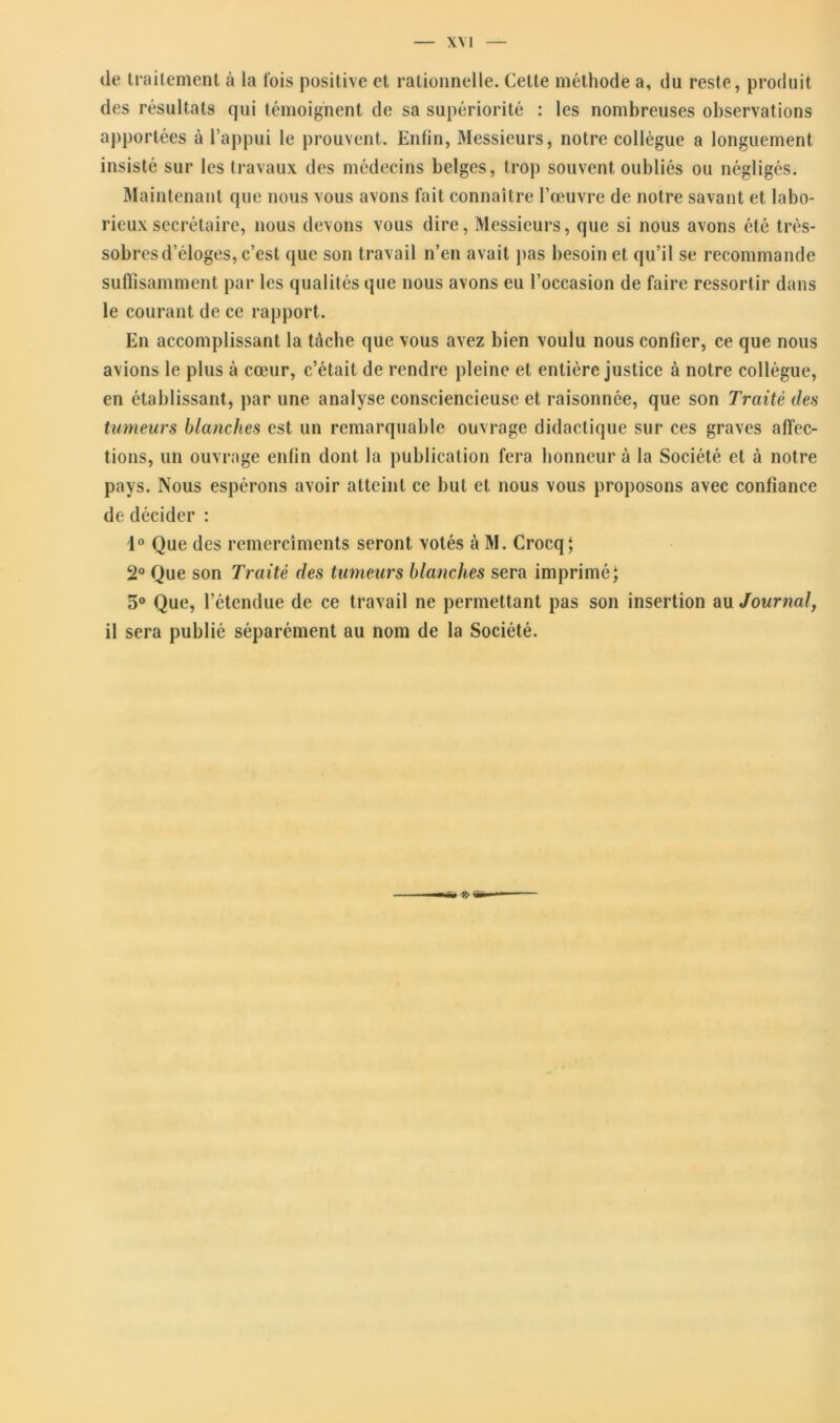 de traitement à la fois positive et rationnelle. Cette méthode a, du reste, produit des résultats qui témoignent de sa supériorité : les nombreuses observations apportées à l’appui le prouvent. Enfin, Messieurs, notre collègue a longuement insisté sur les travaux des médecins belges, trop souvent oubliés ou négligés. Maintenant que nous vous avons fait connaître l’œuvre de notre savant et labo- rieux secrétaire, nous devons vous dire, Messieurs, que si nous avons été très- sobres d’éloges, c’est que son travail n’en avait pas besoin et qu’il se recommande suffisamment par les qualités que nous avons eu l’occasion de faire ressortir dans le courant de ce rapport. En accomplissant la tâche que vous avez bien voulu nous confier, ce que nous avions le plus à cœur, c’était de rendre pleine et entière justice à notre collègue, en établissant, par une analyse consciencieuse et raisonnée, que son Traité des tumeurs blanches est un remarquable ouvrage didactique sur ces graves affec- tions, un ouvrage enfin dont la publication fera honneur à la Société et à notre pays. Nous espérons avoir atteint ce but et nous vous proposons avec confiance de décider : 1° Que des remerciments seront votés à M. Crocq; 2° Que son Traité des tumeurs blanches sera imprimé; 5° Que, l’étendue de ce travail ne permettant pas son insertion au Journal, il sera publié séparément au nom de la Société.