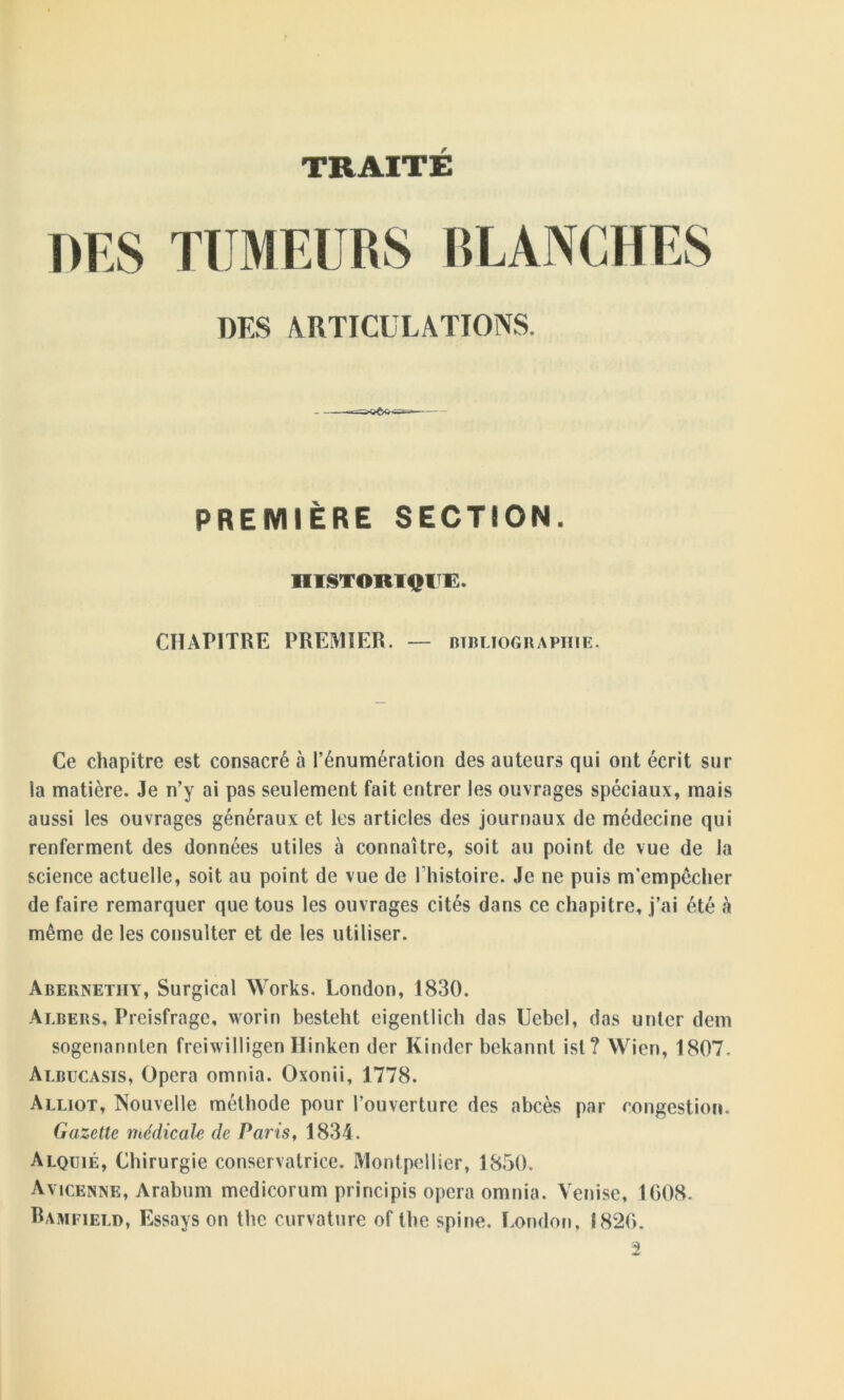 TRAITE DES TUMEURS BLANCHES DES ARTICULATIONS. PREMIÈRE SECTION. niSTOBTQIïE. CHAPITRE PREMIER. — bibliographie. Ce chapitre est consacré à l’énumération des auteurs qui ont écrit sur la matière. Je n’y ai pas seulement fait entrer les ouvrages spéciaux, mais aussi les ouvrages généraux et les articles des journaux de médecine qui renferment des données utiles à connaître, soit au point de vue de la science actuelle, soit au point de vue de l’histoire. Je ne puis m’empécher de faire remarquer que tous les ouvrages cités dans ce chapitre, j’ai été h même de les consulter et de les utiliser. Abernetiiy, Surgical Works. London, 1830. Albers, Preisfrage, worin besteht eigentlich das Uebel, das unter dem sogenannten freiwilligen Hinken der Kinder bekannt isl? Wien, 1807. Albucasis, Opéra omnia. Oxonii, 1778. Alliot, Nouvelle méthode pour l’ouverture des abcès par congestion. Gazette médicale de Paris, 1834. Alquié, Chirurgie conservatrice. Montpellier, 1850. Avicenne, Arabum mcdicorum principis opéra omnia. Venise, 1608. Ramfield, Essays on thc curvature of the spine. London, 1826. 2