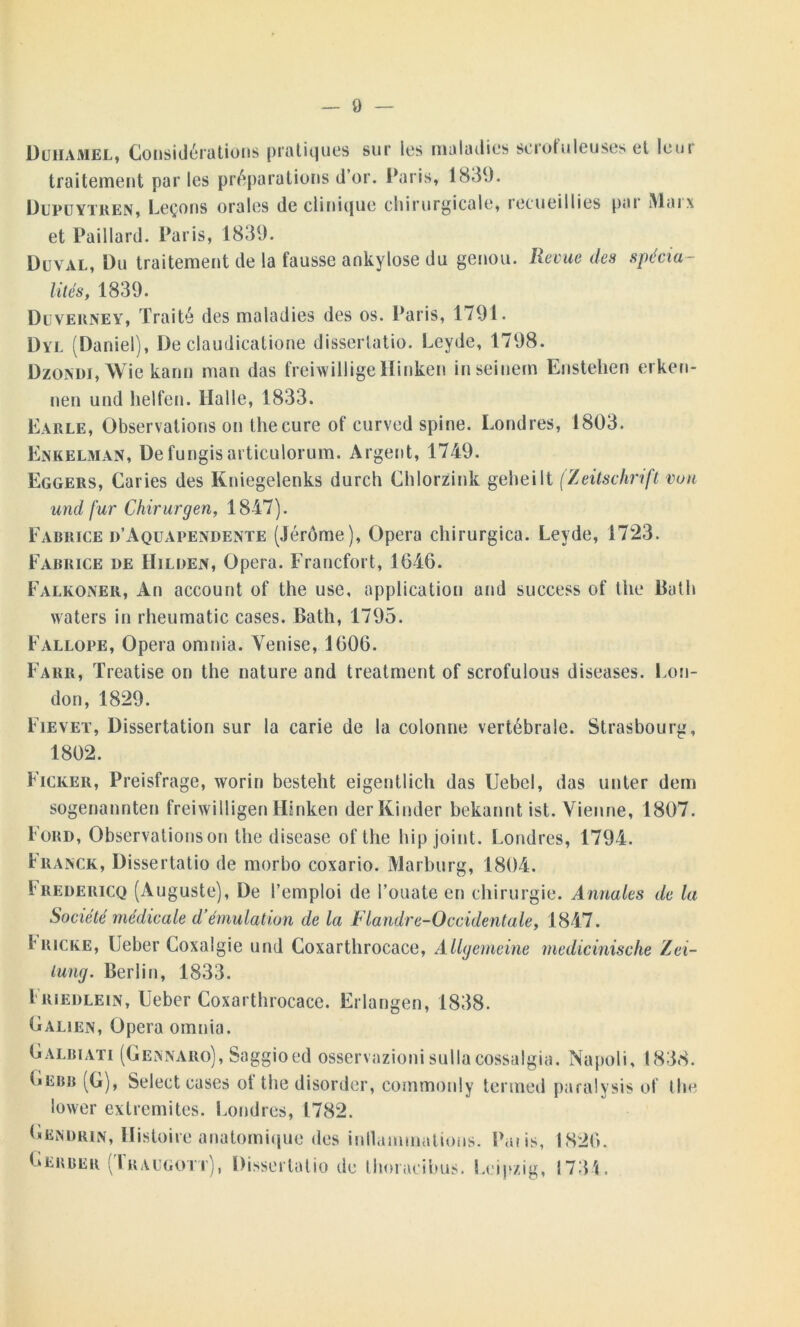 Duhamel, Considérations pratiques sur les maladies scrofuleuses et leur traitement par les préparations d’or. Paris, 1839. Dupuytren, Leçons orales de clinique chirurgicale, recueillies pai Mai\ et Paillard. Paris, 1839. Duval, Du traitement de la fausse ankylosé du genou. Revue des spécia- lités, 1839. Duverney, Traité des maladies des os. Paris, 1791. Dyl (Daniel), De claudicatione disserlatio. Leyde, 1798. DzoNDi,Wie kann man das freiwillige Hinken inseinem Enstehen erken- nen und helfen. Halle, 1833. Earle, Observations on thecure of curved spine. Londres, 1803. Enkelman, Defungisarticulorum. Argent, 1749. Eggers, Caries des Kniegelenks durch ChlorZink geheilt (Zeitschrift von und fur Chirurgen, 1847). Fabrice d’Aquapendente (Jérôme), Opéra chirurgica. Leyde, 1723. Fabrice de Hilden, Opéra. Francfort, 1646. Falkoner, An account of the use, application and success of the Buth waters in rheumatic cases. Bath, 1795. Fallope, Opéra omnia. Venise, 1606. Farr, Treatise on the nature and treatment of scrofulous diseases. Lon- don, 1829. Fievet, Dissertation sur la carie de la colonne vertébrale. Strasbourg, 1802. Ficker, Preisfrage, worin besteht eigentlich das Uebel, das unter dem sogenannten freiwilligen Hinken der Kinder bekannt ist. Vienne, 1807. Ford, Observations on the disease of the bip joint. Londres, 1794. Franck, Dissertatio de morbo coxario. Marburg, 1804. Fredericq (Auguste), De l’emploi de l’ouate en chirurgie. Annales de la Société médicale d’émulation de la Flandre-Occidentale, 1847. I'Ricke, Ueber Coxalgie und Coxarthrocace, Allgemeine medicinische Zei- iung. Berlin, 1833. Friedlein, Ueber Coxarthrocace. Erlangen, 1838. Galien, Opéra omnia. Galbiati (Gennaro), Saggioed osservazioni sullacossalgia. Napoli, 1838. IiEbb (G), Select cases of the disorder, commonly termed paralysis of the lower extrémités. Londres, 1782. Gendrin, Histoire anatomique des inllammations. Pat is, 1826. Gerber (Iraugott), Disserlatio de thoracibus. Leipzig, 1734.