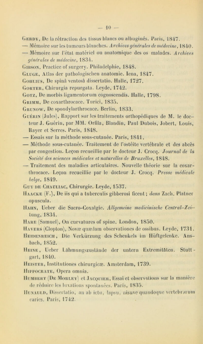 Gerdy, De la rétraction îles tissus blancs ou albuginés. Paris, 1847, — Mémoire sur les tumeurs blanches. Archives générales de médecine, 1840. — Mémoire sur l’état matériel ou anatomique des os malades. Archives générales de médecine, 1834. Gibson, Practice ofsurgery. Philadelphie, 1848. Gluge, Atlas der pathologischen anatomie. Iena, 1847. Gohlius, De spinè ventosà dissertalio. Halle, 1727. Goûter, Chirurgia repurgata. Leyde, 1742. Gotz, De morbis ligamentorum cognoscendis. Halle, 1798. Grimm, De coxarthrocace. Turici, 1835. Grunow, De spondylarthrocace. Berlin, 1833. Guérin (Jules), Rapport sur les traitements orthopédiques de M. le doc- teur J. Guérin, par MM. Orfila, Blandin, Paul Dubois, Jobert, Louis, Rayer et Serres. Paris, 1848. — Essais sur la méthode sous-cutanée. Paris, 1841. — Méthode sous-cutanée. Traitement de l’ostéite vertébrale et des abcès par congestion. Leçon recueillie par le docteur J. Crocq. Journal de la Société des sciences médicales et naturelles de Bruxelles, 1848. — Traitement des maladies articulaires. Nouvelle théorie sur la coxar- throcace. Leçon recueillie par le docteur J. Crocq. Presse médicale belge, 1849. Guy de Ciiauliac, Chirurgie. Leyde, 1537. Haacke (F.), De iis qui a tuberculis gibberosi ficent; dans Zach. Platner opuscula. Haiin, Ueber die Sacro-Coxalgie. Allgemeine medicinische Central-Zei- tung, 1834. Hare (Samuel), On curvatures of spine. London, 1850. Ha vers (Clopton), Novæ quædam observationes de ossibus. Leyde, 1731. Heidenreicii , Die Verkürzung des Schenkels im Hüftgelenke. Ans- bach, 1852. Heine, Ueber Lahmungszustftnde der untern Extremitaten. Stutt- gart, 1840. Heister, ïnstitutiones chirurgicæ. Amsterdam, 1739. Hippocrate, Opéra omnia. Humbert (De Morley) et Jacquier, Essai et observations sur la manière de réduire les luxations spontanées. Paris, 1835. 11 un au un, Dissertalio, an ab ictu, lapsu, nisuve quundoque vertebraium caries. Paris, 1742.