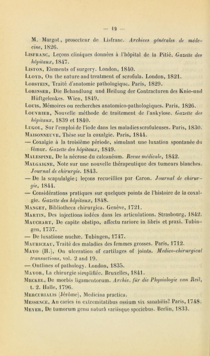 M. Margot, prosecteur do Lisfranc. Archives générales de méde- cine, 1826. Lisfranc, Leçons cliniques données à l’iiôpital de la Pitié. Gazelle des hôpitaux, 1847. Liston, Eléments of surgery. London, 1840. Lloyd, On the nature and treatment of scrofula. London, 1821. Lobstein, Traité d’anatomie pathologique. Paris, 1829. Lorinser, Die Behandlung und Ileilung der Contracturen des Knie-und Hüftgelenkes. Wien, 1849. Louis, Mémoires ou recherches anatomico-pathologiques. Paris, 1826. t.ouvrier, Nouvelle méthode de traitement de l’ankylose. Gazette des hôpitaux, 1839 et 1840. Lugol, Sur l’emploi de l’iode dans les maladies scrofuleuses. Paris, 1830. Maisonneuve, Thèse sur la coxalgie. Paris, 1844. — Coxalgie à la troisième période, simulant une luxation spontanée du fémur. Gazette des hôpitaux, 1849. Malespine, De la nécrose du calcanéum. Revue médicale, 1842. Malgaigne, Note sur une nouvelle thérapeutique des tumeurs blanches. Journal de chirurgie. 1843. — De la scapulalgie; leçons recueillies par Caron. Journal de chirur- gie, 1844. — Considérations pratiques sur quelques points de l’histoire de la coxal- gie. Gazette des hôpitaux, 1848. Manget, Bibliotheca chirurgica. Genève, 1721. Martin, Des injections iodées dans les articulations. Strasbourg, 1842. Mauchart, De capite obstipo, affectu rariore in libris et praxi. Tubin- gen, 1737. — De luxatione nuchæ. Tubingen, 1747. Mauriceau, Traité des maladies des femmes grosses. Paris, 1712. Mayo (H.), On ulcération of cartilages of joints. Médico-chirurgical transactions, vol. 2 and 19. — Ontlines of palhology. London, 1835. Mayor, La chirurgie simplifiée. Bruxelles, 1841. Meckel, De morbis ligamentorum. Archiv. fur die Physiologie van Reil, t. 2. Halle, 1796. Mercurialis (Jérôme), Medicina practica. Messence, An caries in extremitatibus ossium vix sanabilis? Paris, 1748.