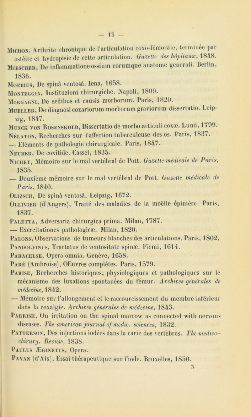Michon, Arthrite chronique de l’articulation coxo-fémorale, terminée par ostéite et hydropisie de cette articulation. Gazette des hôpitaux, 1848. Miesciier, De inflammationeossium eorumque anatome generali. Berlin, 1836. Moebius, De spinà ventosà. Iena, 1658. Monteggia, Instituzioni chirurgiche. Napoli, 1809. Morgagni, De sedibus et causis morborum. Paris, 1820. Mueller, De diagnosi coxariorum morborum graviorum dissertatio. Leip- zig, 1847. Munck yon Rosenskold, Dissertatio de morbo articuli coxæ. Lund, 1799. Nélaton, Recherches sur l’afTection tuberculeuse des os. Paris, 1837. — Éléments de pathologie chirurgicale. Paris, 1847. Neuber, De coxitide. Cassel, 1835. Niciiet, Mémoire sur le mal vertébral de Pott. Gazette médicale de Pans, 1835. — Deuxième mémoire sur le mal vertébral de Pott. Gazette médicale de Paris, 1840. Olizscii, De spinà ventosâ. Leipzig, 1672. Ollivier (d’Angers), Traité des maladies de la moëlle épinière. Paris, 1837. Paletta, Adversaria chirurgica prima. Milan, 1787. — Exercitationes pathologicæ. Milan, 1820. Palons, Observations de tumeurs blanches des articulations. Paris, 1802, Pandolfinus, Tractatus de ventositate spinæ. Firmi, 1614. Paracelse, Opéra omnia. Genève, 1658. Paré (Ambroise), OEuvres complètes. Paris, 1579. Parise, Recherches historiques, physiologiques et pathologiques sur le mécanisme des luxations spontanées du fémur. Archives générales de médecine, 1842. — Mémoire sur l’allongement et le raccourcissement du membre inférieur dans la coxalgie. Archives générales de médecine, 1843. Parrish, On irritation on the spinal rnarrow as connected with nervous diseases. The american journal of medic. sciences, 1832. Patterson, Des injections iodées dans la carie des vertèbres. The medico- chirurg. Review, 1838. Paulus Æginetus, Opéra. Payan (d’Aix), Essai thérapeutique sur l'iode. Bruxelles, 1850. 3