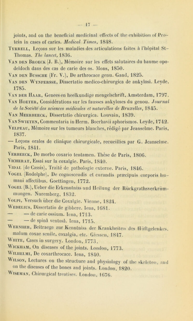 joints, and on the bénéficiai médicinal effects of the exhibition of Pro*- tein in cases of caries. Medical Times, 1848. Tyrrell, Leçons sur les maladies des articulations faites à l’hôpital St- Thomas. The lancet, 1830. Van den Broeck (J. B.), Mémoire sur les effets salutaires du baume opo- deldoch dans des cas de carie des os. Mons, 1850. Van den Bussciie (Fr. V.), De arthrocace genu. Gand, 1825. Van den Wynpersse, Dissertatio medico-chirurgica de ankylosi. Leyde, 1785. Van der Haar, Geneesen heelkundige mengelschrift, Amsterdam, 1797. Van Hoeter, Considérations sur les fausses ankylosés du genou. Journal de la Société des sciences médicales et naturelles de Bruxelles, 1845. Van Meerbeeck, Dissertatio chirurgica. Louvain, 1839. VanSwieten, Commentaria in Herm. Boerhavii aphorismos. Leyde, 1742. Velpeau, Mémoire sur les tumeurs blanches, rédigé par Jeanselme. Paris, 1837. — Leçons orales de clinique chirurgicale, recueiilies par G. Jeanselme. Paris, 1841. Verbeeck, De morbo coxario tentamen. Thèse de Paris, 1806. Viciierat, Essai sur la coxalgie. Paris, 1840. Vidal (de Cassis), Traité de pathologie externe. Paris, 1840. Vogel (Rodolphe), De cognoscendis et curandis præcipuis corporis lui- mani affectibus. Goettingen, 1772. Vogel (B.), Ueber die Erkenntniss und Heilung der Rückgrathsverkrüm- mungen. Nuremberg, 1832. Volpi, Versuch über die Coxalgie. Vienne, 1824. Wedelius, Dissertatio de gibbere. Iena, 1081. — — de carie ossium. Iena, 1713. — —de spinâ ventosà. Iena, 1715. Wernher, Beitiaege zur Kenntniss der Krankheiten des Hùflgelenkes, malum coxae senile, coxalgia, etc. Giessen, 1847. VV iiite, Cases in surgery. London, 1773. Wickham, On diseases of the joints. London, 1773. VVilhelmi, De coxarthrocace. Iena, 1840. Wilson, Lectures on the structure and physiology of the skcleton, and on the diseases of the bones and joints. London, 1820. Wiseman, Chirurgical trealiscs. London, 1070.