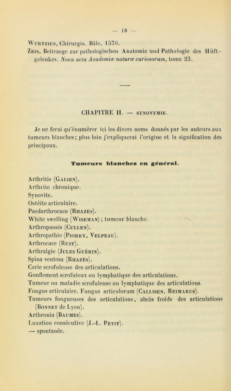 Würtzius, Chirurgia. Itâle, 1571). Zeis, Beilraege zur puthologischen Anatomie un J Pathologie des Hüft- gelenkes. Nova acta Academiœ nalurœ curiosorum, tome 23. CHAPITRE II. — SYNONYMIE. Je ne ferai qu’énumérer ici les divers noms donnés par les auteurs aux tumeurs blanches; plus loin j’expliquerai l’origine et la signification des principaux. Tumeurs blanches en général. Arthritis (Galien). Arthrite chronique. Synovite. Ostéite articulaire. Paedarthrocace (Riiazès). White swelling (Wiseman) ; tumeur blanche. Arthropuosis (Cullen). Arthropathie (Piorry, Velpeau). Arthrocace (Rust). Arthralgie (Jules Guérin). Spina ventosa (Riiazès). Carie scrofuleuse des articulations. Gonllement scrofuleux ou lymphatique des articulations. Tumeur ou maladie scrofuleuse ou lymphatique des articulations. Fongus articulaire. Fungus articulorum (Callisen, Reimarus). Tumeurs fongueuses des articulations, abcès froids des articulations (Bonnet de Lyon). Arthronia (Baumes). Luxation consécutive (J.-L. Petit). — spontanée.