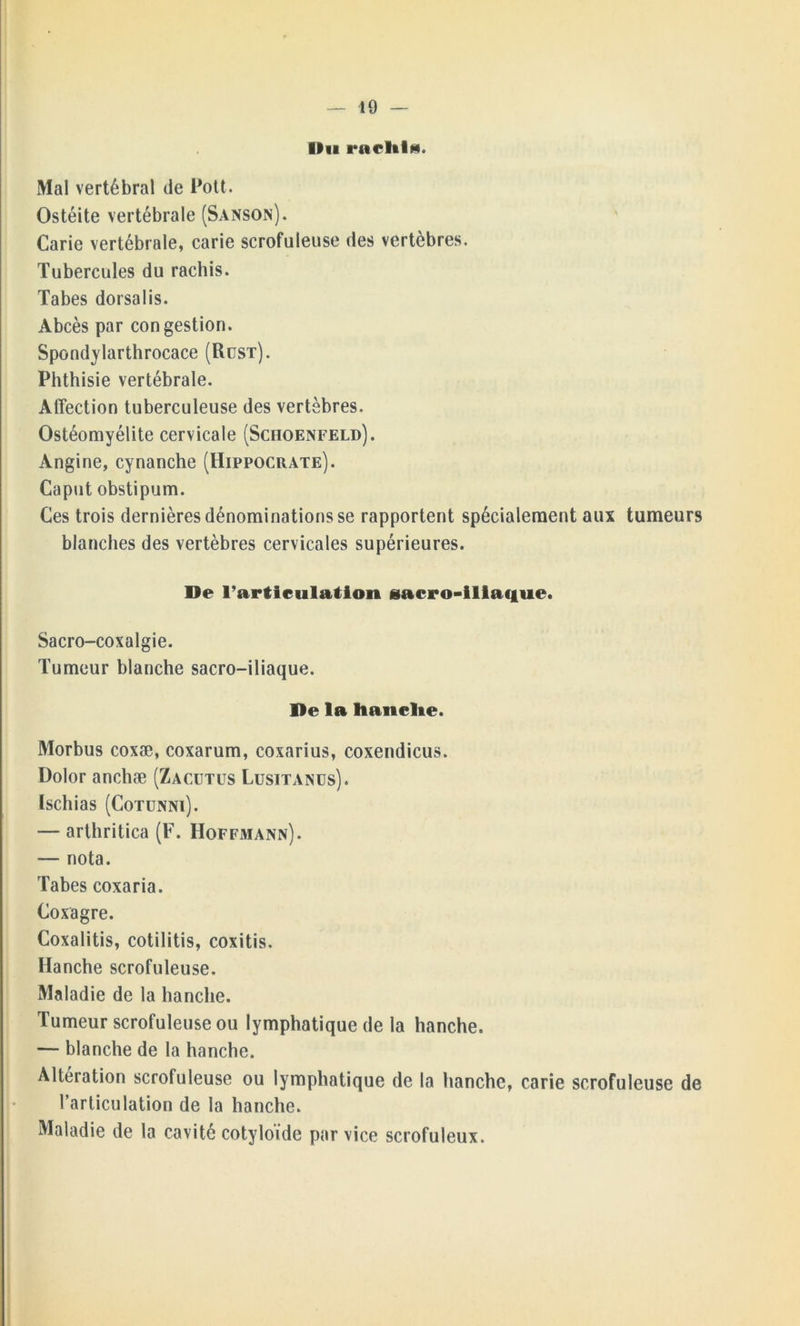 Un racltlu. Mal vertébral de Pott. Ostéite vertébrale (Sanson). Carie vertébrale, carie scrofuleuse des vertèbres. Tubercules du rachis. Tabes dorsalis. Abcès par congestion. Spondylarthrocace (Rust). Phthisie vertébrale. Affection tuberculeuse des vertèbres. Ostéomyélite cervicale (Schoenfeld). Angine, cynanche (Hippocrate). Caput obstipum. Ces trois dernières dénominations se rapportent spécialement aux tumeurs blanches des vertèbres cervicales supérieures. De l’articulation sacro-iliaque. Sacro-coxalgie. Tumeur blanche sacro-iliaque. De la hanche. Morbus coxæ, coxarum, coxarius, coxendicus. Dolor anchæ (Zacütüs Lusitanus). Ischias (Cotunni). — arthritica (F. Hoffmann). — nota. Tabes coxaria. Coxagre. Coxalitis, cotilitis, coxitis. Hanche scrofuleuse. Maladie de la hanche. Tumeur scrofuleuse ou lymphatique de la hanche. — blanche de la hanche. Altération scrofuleuse ou lymphatique de la hanche, carie scrofuleuse de l’articulation de la hanche. Maladie de la cavité cotyloïde par vice scrofuleux.