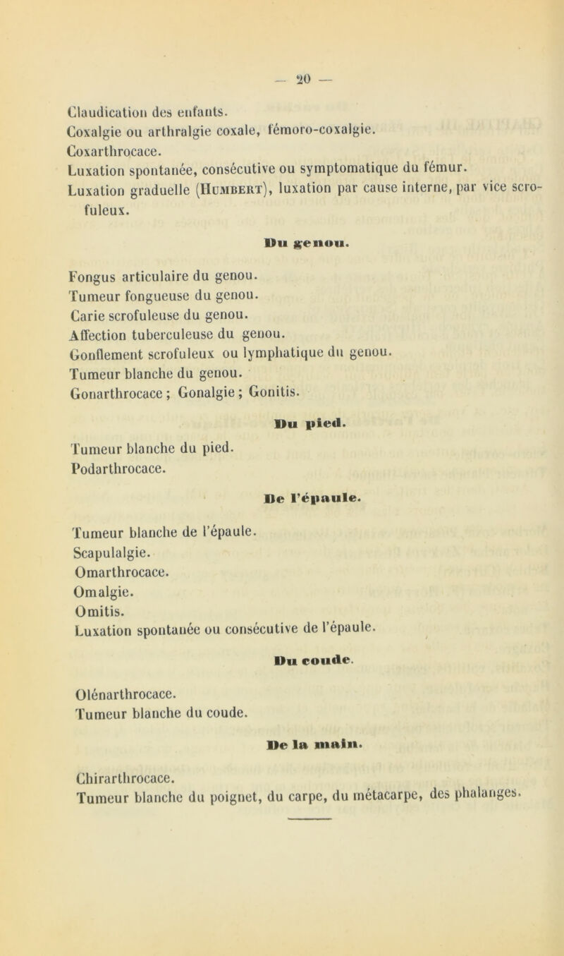 Claudication des enfants. Coxalgie ou arthralgie coxale, témoro-coxalgie. Coxarthrocace. Luxation spontanée, consécutive ou symptomatique du fémur. Luxation graduelle (Humbert), luxation par cause interne, par vice scro- fuleux. Du genou. Fongus articulaire du genou. Tumeur fongueuse du genou. Carie scrofuleuse du genou. Affection tuberculeuse du genou. Gonflement scrofuleux ou lymphatique du genou. Tumeur blanche du genou. Gonarthrocace ; Gonalgie; Gonitis. Du pied. Tumeur blanche du pied. Podarthrocace. De l’épaule. Tumeur blanche de l’épaule. Scapulalgie. Omarthrocace. Omalgie. Omitis. Luxation spontanée ou consécutive de l’épaule. Du coude. Olénarthrocace. Tumeur blanche du coude. De la main. Chirarthrocace. Tumeur blanche du poignet, du carpe, du métacarpe, des phalanges.