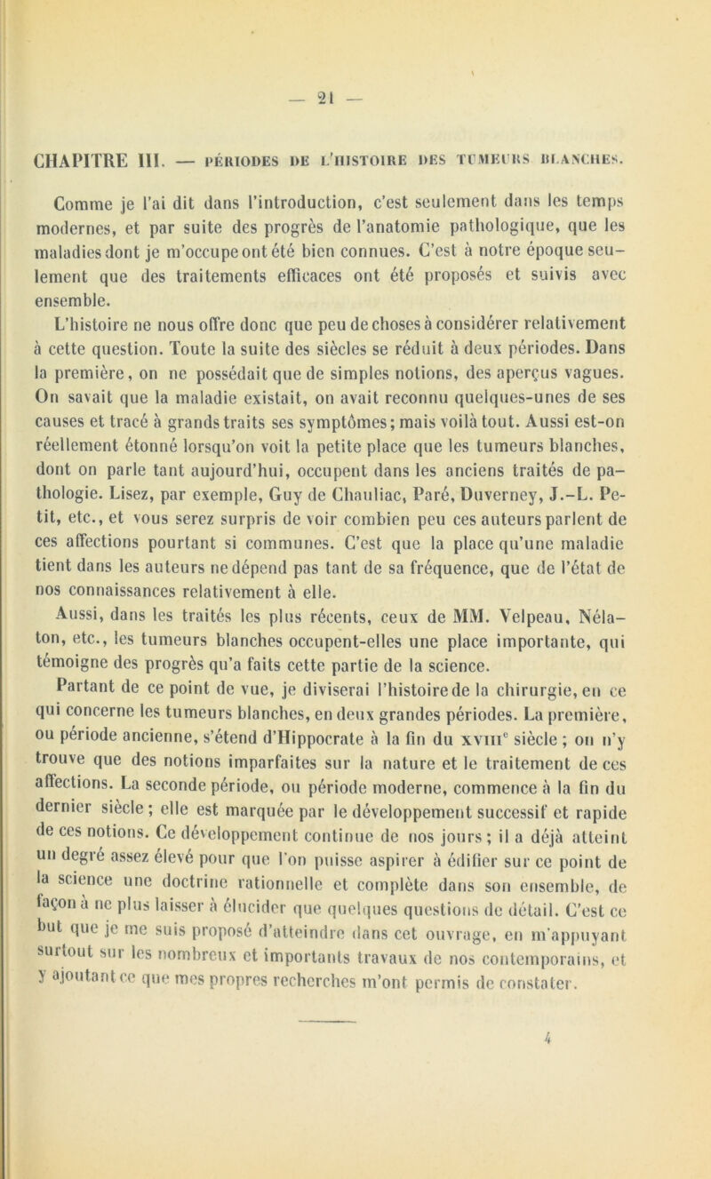 CHAPITRE III. — PÉRIODES DE L'HISTOIRE DES TUMEURS PLANCHE Comme je l’ai dit dans l’introduction, c’est seulement dans les temps modernes, et par suite des progrès de l’anatomie pathologique, que les maladies dont je m’occupe ont été bien connues. C’est à notre époque seu- lement que des traitements efficaces ont été proposés et suivis avec ensemble. L’histoire ne nous offre donc que peu de choses à considérer relativement à cette question. Toute la suite des siècles se réduit à deux périodes. Dans la première, on ne possédait que de simples notions, des aperçus vagues. On savait que la maladie existait, on avait reconnu quelques-unes de ses causes et tracé à grands traits ses symptômes ; mais voilà tout. Aussi est-on réellement étonné lorsqu’on voit la petite place que les tumeurs blanches, dont on parle tant aujourd’hui, occupent dans les anciens traités de pa- thologie. Lisez, par exemple, Guy de Chauliac, Paré, Duverney, J.-L. Pe- tit, etc., et vous serez surpris de voir combien peu ces auteurs parlent de ces affections pourtant si communes. C’est que la place qu’une maladie tient dans les auteurs ne dépend pas tant de sa fréquence, que de l’état de nos connaissances relativement à elle. Aussi, dans les traités les plus récents, ceux de MM. Velpeau, Néla- ton, etc., les tumeurs blanches occupent-elles une place importante, qui témoigne des progrès qu’a faits cette partie de la science. Partant de ce point de vue, je diviserai l’histoire de la chirurgie, en ce qui concerne les tumeurs blanches, en deux grandes périodes. La première, ou période ancienne, s’étend d’Hippocrate à la fin du xvnie siècle ; on n’y trouve que des notions imparfaites sur la nature et le traitement de ces affections. La seconde période, ou période moderne, commence à la fin du dernier siècle ; elle est marquée par le développement successif et rapide de ces notions. Ce développement continue de nos jours ; il a déjà atteint un degré assez élevé pour que l’on puisse aspirer à édifier sur ce point de la science une doctrine rationnelle et complète dans son ensemble, de façon a ne plus laisser à élucider que quelques questions de détail. C’est ce but que je me suis proposé d’atteindre dans cet ouvrage, en m’appuyant surtout soi les nombreux et importants travaux de nos contemporains, et y ajoutant ce que mes propres recherches m’ont permis de constater. /<