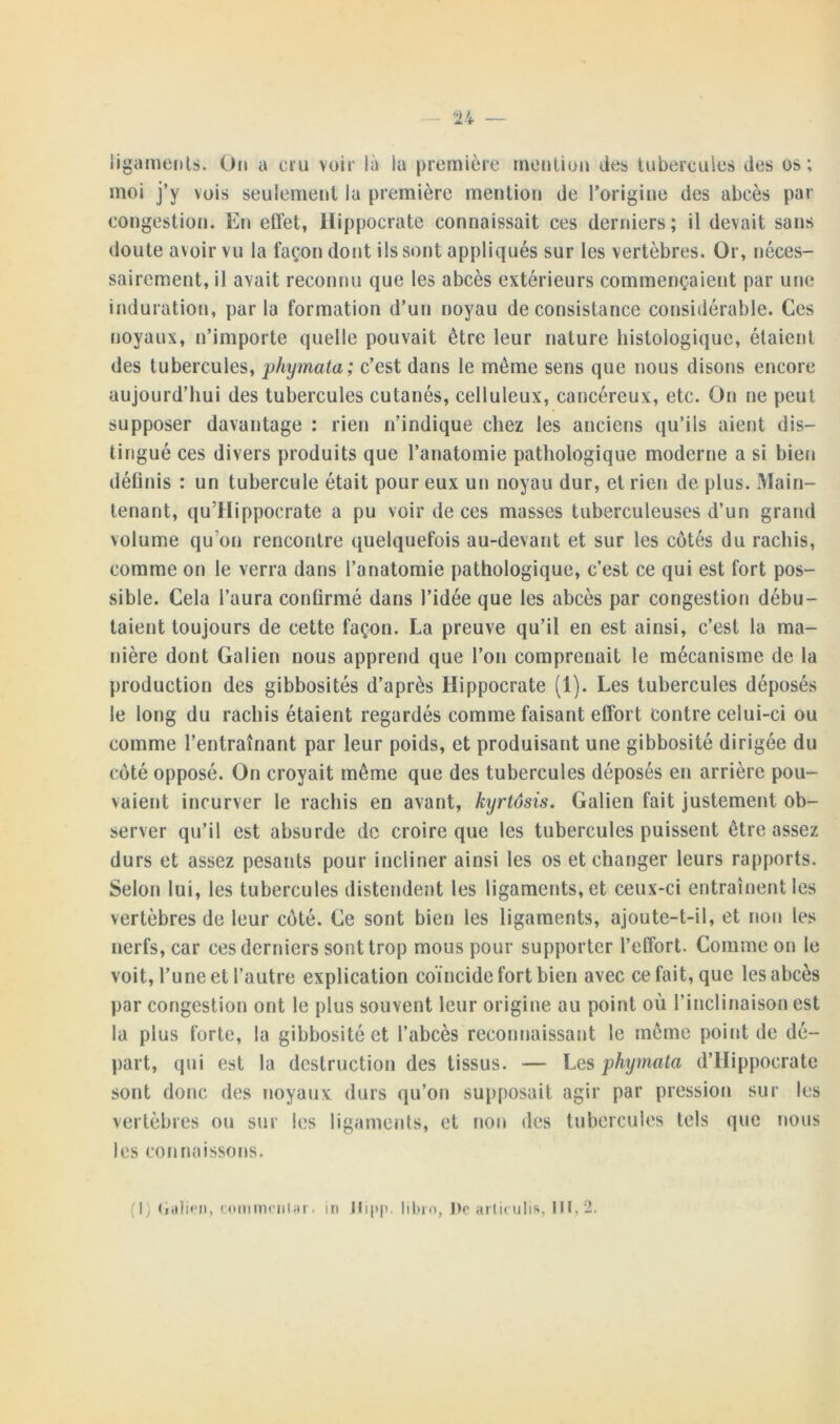 n — ligaments. On a cru voir là la première mention des tubercules des os; moi j’y vois seulement la première mention de l’origine des abcès par congestion. En effet, Hippocrate connaissait ces derniers; il devait sans doute avoir vu la façon dont ils sont appliqués sur les vertèbres. Or, néces- sairement, il avait reconnu que les abcès extérieurs commençaient par une induration, parla formation d’un noyau de consistance considérable. Ces noyaux, n’importe quelle pouvait être leur nature histologique, étaient des tubercules, phymata ; c’est dans le même sens que nous disons encore aujourd’hui des tubercules cutanés, celluleux, cancéreux, etc. On ne peut supposer davantage : rien n’indique chez les anciens qu’ils aient dis- tingué ces divers produits que l’anatomie pathologique moderne a si bien définis : un tubercule était pour eux un noyau dur, et rien de plus. Main- tenant, qu’Hippocrate a pu voir de ces masses tuberculeuses d’un grand volume qu on rencontre quelquefois au-devant et sur les côtés du rachis, comme on le verra dans l’anatomie pathologique, c’est ce qui est fort pos- sible. Cela l’aura confirmé dans l’idée que les abcès par congestion débu- taient toujours de cette façon. La preuve qu’il en est ainsi, c’est la ma- nière dont Galien nous apprend que l’on comprenait le mécanisme de la production des gibbosités d’après Hippocrate (1). Les tubercules déposés le long du rachis étaient regardés comme faisant effort contre celui-ci ou comme l’entraînant par leur poids, et produisant une gibbosité dirigée du côté opposé. On croyait meme que des tubercules déposés en arrière pou- vaient incurver le rachis en avant, kyrtôsis. Galien fait justement ob- server qu’il est absurde de croire que les tubercules puissent être assez durs et assez pesants pour incliner ainsi les os et changer leurs rapports. Selon lui, les tubercules distendent les ligaments, et ceux-ci entraînent les vertèbres de leur côté. Ce sont bien les ligaments, ajoute-t-il, et non les nerfs, car ces derniers sont trop mous pour supporter l’effort. Comme on le voit, l’une et l’autre explication coïncide fort bien avec ce fait, que les abcès par congestion ont le plus souvent leur origine au point où l’inclinaison est la plus forte, la gibbosité et l’abcès reconnaissant le même point de dé- part, qui est la destruction des tissus. — Les phymata d’Hippocrate sont donc des noyaux durs qu’on supposait agir par pression sur les vertèbres ou sur les ligaments, et non des tubercules tels que nous les connaissons.