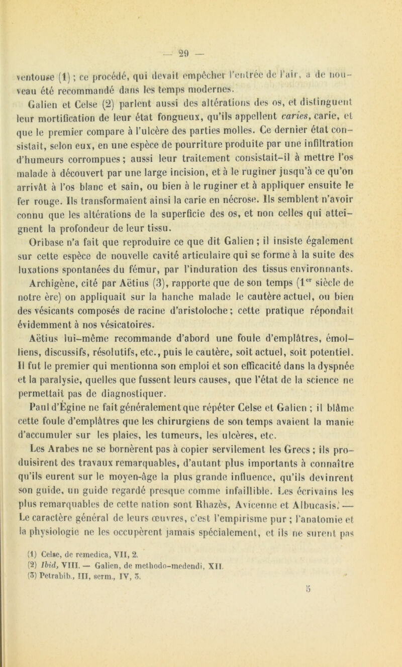 ventouse (1) ; ce procédé, qui devait empêcher l'entrée de l’air, a d< ? nou- veau été recommandé dans les temps modernes. Galien et Celse (2) parlent aussi des altérations des os, et distinguent leur mortification de leur état fongueux, qu’ils appellent caries, carie, et que le premier compare à l’ulcère des parties molles. Ce dernier état con- sistait, selon eux, en une espèce de pourriture produite par une infiltration d’humeurs corrompues; aussi leur traitement consistait-il à mettre l’os malade à découvert par une large incision, et à le ruginer jusqu’à ce qu’on arrivât à l’os blanc et sain, ou bien à le ruginer et à appliquer ensuite le fer rouge. Ils transformaient ainsi la carie en nécrose. Ils semblent n’avoir connu que les altérations de la superficie des os, et non celles qui attei- gnent la profondeur de leur tissu. Oribase n’a fait que reproduire ce que dit Galien ; il insiste également sur cette espèce de nouvelle cavité articulaire qui se forme à la suite des luxations spontanées du fémur, par l’induration des tissus environnants. Archigène, cité par Aëtius (3), rapporte que de son temps (1er siècle de notre ère) on appliquait sur la hanche malade le cautère actuel, ou bien des vésicants composés déraciné d’aristoloche; cette pratique répondait évidemment à nos vésicatoires. Aëtius lui-même recommande d’abord une foule d’emplâtres, émoi- liens, discussifs, résolutifs, etc., puis le cautère, soit actuel, soit potentiel. Il fut le premier qui mentionna son emploi et son efficacité dans la dyspnée et la paralysie, quelles que fussent leurs causes, que l’état de la science ne permettait pas de diagnostiquer. Pauld’Égine ne fait généralement que répéter Celse et Galien ; il blâme cette foule d’emplâtres que les chirurgiens de son temps avaient la manie d’accumuler sur les plaies, les tumeurs, les ulcères, etc. Les Arabes ne se bornèrent pas à copier servilement les Grecs ; ils pro- duisirent des travaux remarquables, d’autant plus importants à connaître qu’ils eurent sur le moyen-agc la plus grande influence, qu’ils devinrent son guide, un guide regardé presque comme infaillible. Les écrivains les plus remarquables de cette nation sont Rhazès, Avicenne et Albucasis.' — Le caractère général de leurs œuvres, c’est l’empirisme pur ; l’anatomie et la physiologie ne les occupèrent jamais spécialement, et ils ne surent pas (1) CeUe, de rcinedica, VII, 2. (2) Ibid, VIII. — Galien, de methodo-medendi, XII (3) Petrabib., III, seim, IV, ô. 5