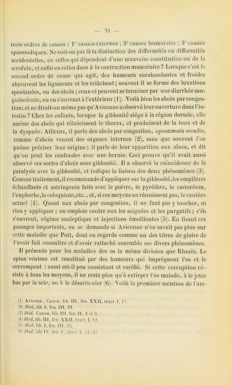 trois ordres de causes : i° causes externes ; ‘2° causes humorales ; 3° causes spasmodiques. Ne voit-on pas là la distinction des difformités en difformités accidentelles, en celles qui dépendent d’une mauvaise constitution ou de la scrofule, et enfin en celles dues à la contraction musculaire? Lorsque c’est le second ordre de cause qui agit, des humeurs surabondantes et froides abreuvent les ligaments et les relâchent; souvent il se forme des luxations spontanées, ou des abcès ; ceux-ci peuvent se terminer par une diarrhée san- guinolente, ou en s’ouvrant à l’extérieur (1). Voilà bien les abcès par conges- tion; et ne dirait-on même pas qu’Avicenne a observé leur ouverture dans l’in- testin ? Chez les enfants, lorsque la gibbosité siège à la région dorsale, elle amène des abcès qui rétrécissent le thorax, et produisent de la toux et de la dyspnée. Ailleurs, il parle des abcès par congestion, apostemata occulta, comme d’abcès venant des organes internes (2), sans que souvent l’on puisse préciser leur origine; il parle de leur apparition aux aînés, et dit qu’on peut les confondre avec une hernie. Ceci prouve qu’il avait aussi observé ces sortes d’abcès sans gibbosité. Il a observé la coïncidence de la paralysie avec la gibbosité, et indique la liaison des deux phénomènes (3). Comme traitement,il recommande d’appliquer sur la gibbosité,les emplâtres échauffants et astringents faits avec le poivre, le pyrèthre, le castoréum, l’euphorbe,la coloquinte,etc., et, si ces moyens ne réussissent pas, le cautère actuel (4). Quant aux abcès par congestion, il ne faut pas y toucher, ni rien y appliquer ; on emploie contre eux les saignées et les purgatifs ; s’ils s’ouvrent, régime analeptique et injections émollientes (5). En lisant ces passages importants, on se demande si Avicenne n’en savait pas plus sur cette maladie que Pott, dont on regarde comme un des titres de gloire de l’avoir fait connaître et d’avoir rattaché ensemble ses divers phénomènes. Il présente pour les maladies des os la même division que Rliazès. Le spina ventosa est constitué par des humeurs qui imprègnent l’os et le corrompent : aussi est-il peu consistant et raréfié. Si cette corruption ré- siste à tous les moyens, il ne reste plus qu’à extirper l’os malade, à le jeter bas par la scie, ou à le désarticuler (6). Voilà la première mention de l’am- (1) Àviccnn.. Canon, lih. III. fen. XXII, tract. I. 1?. (2) Ibid, lib. I, fen. HT, 21. (3) Ibid. Canon, lib. III, fen. Il, 2 et 3. (!) Ibid, lib. IÏI. fen. XXII, tract. 1,14. (3) Ibid, lib. I, fen. III. 25. T>) Ibid, lib. IV. fen. V, tract. 1, i 1. 12