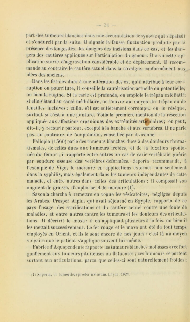 part des tumeurs blanches dans une accumulation de synovie qui s’épaissit et s’endurcit par la suite. Il signale la fausse fluctuation produite par la présence des fongosités, les dangers des incisions dans ce cas, et les dan- gers des cautères appliqués sur l’articulation du genou : ïl a vu cette ap- plication suivie d’aggravation considérable et de déplacement. Il recom- mande au contraire le cautère actuel dans la coxalgie, conformément aux idées des anciens. Dans les fistules dues à une altération des os, qu'il attribue à leur cor- ruption ou pourriture, il conseille la cautérisation actuelle ou potentielle, ou bien la rugine. Si la carie est profonde, on emploie le trépan exfoliatif; si elle s’étend au canal médullaire, on l’ouvre au moyen du trépan ou de tenailles incisives; enfin, s’il est entièrement corrompu, on le résèque, surtout si c’est à une jointure. Voilà la première mention de la résection appliquée aux affections organiques des extrémités articulaires ; on peut, dit-il, y recourir partout, excepté à la hanche et aux vertèbres. Il ne parle pas, au contraire, de l’amputation, conseillée par Avicenne. Fallopia (1560) parle des tumeurs blanches dues à des douleurs rhuma- tismales, de celles dues aux humeurs froides, et de la luxation sponta- née du fémur; il rapporte entre autres un cas de carie vertébrale guérie par soudure osseuse des vertèbres déformées. Saporta recommanda, à l’exemple de Vigo, le mercure en applications externes non-seulement dans la syphilis, mais également dans les tumeurs indépendantes de cette maladie, et entre autres dans celles des articulations : il composait son onguent de graisse, d’euphorbe et de mercure (1). Saxonia chercha à remettre en vogue les vésicatoires, négligés depuis les Arabes. Prosper Alpin, qui avait séjourné en Egypte, rapporta de ce pays fusage des scarifications et du cautère actuel contre une foule de maladies, et entre autres contre les tumeurs et les douleurs des articula- tions. Il décrivit le moxa ; il en appliquait plusieurs à la fois, ou bien il les mettait successivement. Le fer rouge et le moxa ont été de tout temps employés en Orient, et ils le sont encore de nos jours : c’est là un moyen vulgaire que le patient s’applique souvent lui-même. Fabrice d’Aquapendcnte rapporte les tumeurs blanches mollasses avec fort gonflement aux tumeurs pituiteuses ou flatueuses ; ces humeurs se portent surtout aux articulations, parce que celles-ci sont naturellement froides; fl) Saporta, de luinorihu» prœtcr naluram. Lcydc, 1G2Î.