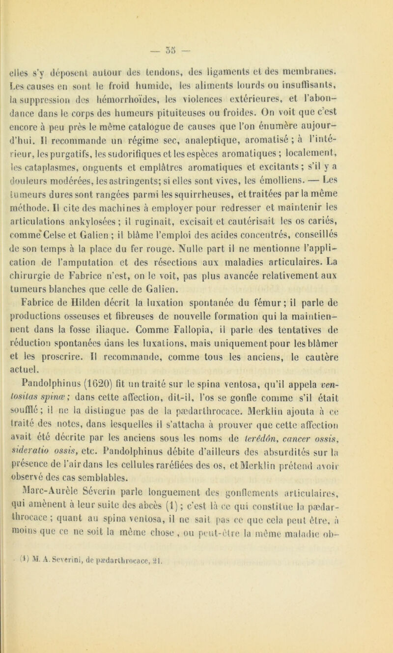 elles s’y déposent autour des tendons, des ligaments et des membranes. Les causes en sont le froid humide, les aliments lourds ou insuffisants, la suppression des hémorrhoïdes, les violences extérieures, et l’abon- dance dans le corps des humeurs pituiteuses ou froides. On voit que c’est encore à peu près le même catalogue de causes que l’on énumère aujour- d’hui. Î1 recommande un régime sec, analeptique, aromatisé ; à l’inté- rieur, les purgatifs, les sudorifiques et les espèces aromatiques ; localement, les cataplasmes, onguents et emplâtres aromatiques et excitants; s’il y a douleurs modérées, les astringents; si elles sont vives, les émolliens. — Les tumeurs dures sont rangées parmi les squirrheuses, et traitées par la même méthode. Il cite des machines à employer pour redresser et maintenir les articulations ankylosées; il ruginait, excisait et cautérisait les os cariés, comme'Celse et Galien ; il blâme l’emploi des acides concentrés, conseillés de son temps à la place du fer rouge. Nulle part il ne mentionne l’appli- cation de l’amputation et des résections aux maladies articulaires. La chirurgie de Fabrice n’est, on le voit, pas plus avancée relativement aux tumeurs blanches que celle de Galien. Fabrice de Hilden décrit la luxation spontanée du fémur; il parle de productions osseuses et fibreuses de nouvelle formation qui la maintien- nent dans la fosse iliaque. Comme Fallopia, il parle des tentatives de réduction spontanées dans les luxations, mais uniquement pour les blâmer et les proscrire. Il recommande, comme tous les anciens, le cautère actuel. Pandolphinus (1620) fit un traité sur le spina ventosa, qu’il appela ven- lositas spinœ ; dans cette affection, dit-il, l’os se goutte comme s’il était soufflé; il ne la distingue pas de la pædarthrocace. Merklin ajouta à ce traité des notes, dans lesquelles il s’attacha à prouver que cette affection avait été décrite par les anciens sous les noms de lerédôn, cancer ossis, sideratio assis, etc. Pandolphinus débite d’ailleurs des absurdités sur la présence de l’air dans les cellules raréfiées des os, et Merklin prétend avoir observé des cas semblables. Marc-Aurèle Séverin parle longuement des gonflements articulaires, qui amènent a leur suite des abcès (1) ; c’est là ce qui constitue la pædar- throcace ; quant au spina ventosa, il ne sait pas ce que cela peut être, à moins que ce ne soit la même chose , ou peut-être la même maladie ob-