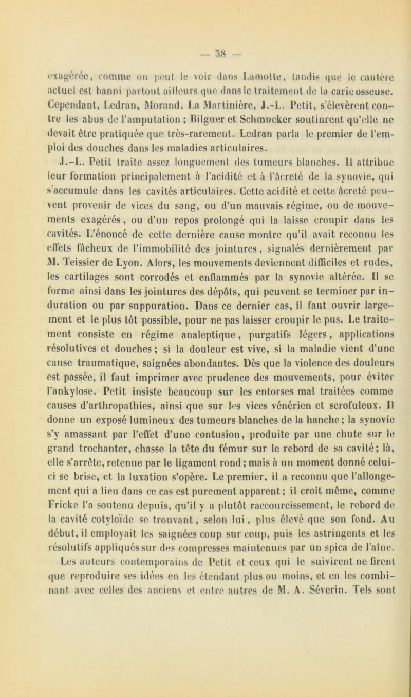 exagérée, comme on peut le voir (tans Lamotte, tandis que le cautère actuel est banni partout ailleurs que dans le traitement de la earieosseuse. Cependant, Ledran, Morand, La Marlinière, J.-L. Petit, s’élevèrent con- tre les abus de l’amputation ; Bilguer et Schmucker soutinrent qu’elie ne devait être pratiquée que très-rarement. Ledran parla le premier de l’em- ploi des douches dans les maladies articulaires. J.-L. Petit traite assez longuement des tumeurs blanches. Il attribue leur formation principalement à l’acidité et à l’àcreté de la synovie, qui s accumule dans les cavités articulaires. Cette acidité et cette àcreté peu- vent provenir de vices du sang, ou d’un mauvais régime, ou de mouve- ments exagérés, ou d’un repos prolongé qui la laisse croupir dans les cavités. L’énoncé de cette dernière cause montre qu’il avait reconnu les effets fâcheux de l’immobilité des jointures, signalés dernièrement par M. Teissier de Lyon. Alors, les mouvements deviennent difficiles et rudes, les cartilages sont corrodés et enflammés par la synovie altérée. Il se forme ainsi dans les jointures des dépôts, qui peuvent se terminer par in- duration ou par suppuration. Dans ce dernier cas, il faut ouvrir large- ment et le plus tôt possible, pour ne pas laisser croupir le pus. Le traite- ment consiste en régime analeptique, purgatifs légers, applications résolutives et douches; si la douleur est vive, si la maladie vient d’une cause traumatique, saignées abondantes. Dès que la violence des douleurs est passée, il faut imprimer avec prudence des mouvements, pour éviter l’ankylose. Petit insiste beaucoup sur les entorses mal traitées comme causes d’arthropathies, ainsi que sur les vices vénérien et scrofuleux. D donne un exposé lumineux des tumeurs blanches de la hanche; la synovie s’y amassant par l’effet d’une contusion, produite par une chute sur le grand trochanter, chasse la tête du fémur sur le rebord de sa cavité; là, elle s’arrête, retenue par le ligament rond ; mais à un moment donné celui- ci se brise, et la luxation s’opère. Le premier, il a reconnu que l’allonge- ment qui a lieu dans ce cas est purement apparent; il croit même, comme Fricke l’a soutenu depuis, qu’il y a plutôt raccourcissement, le rebord de la cavité cotyloïde se trouvant, selon lui, plus élevé que son fond. Au début, il employait les saignées coup sur coup, puis les astringents et les résolutifs appliqués sur des compresses maintenues par un spica de faîne. Les auteurs contemporains de Petit et ceux qui le suivirent ne firent que reproduire ses idées en les étendant plus ou moins, et en les combi- nard avec celles des anciens et enlre autres de M. A. Sévcrin. Tels sont