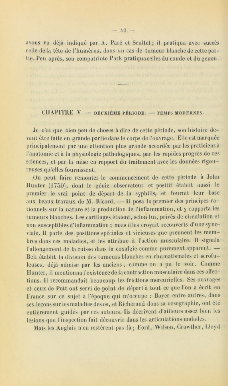 avons vu déjà indiqué par A. Paré et Scultet ; il pratiqua avec succès celle delà lète de l'humérus, dans un cas de tumeur blanche de cette par- tie. Peu après, son compatriote Part pratiqua celles du coude et du genou. CHAPITRE V. — DEUXIÈME PÉRIODE. —TEMPS MODERNES. Je u ai que bien peu de choses à dire de cette période, son histoire de- vant être faite en grande partie dans le corps de l’ouvrage. Elle est marquée principalement par une attention plus grande accordée par les praticiens à l'anatomie et à la physiologie pathologiques, par les rapides progrès de ces sciences, et par la mise en rapport du traitement avec les données rigou- reuses qu’elles fournissent. On peut faire remonter le commencement de cette période à John llunter (1750), dont le génie observateur et positif établit aussi le premier le vrai point de départ de la syphilis, et fournit leur base aux beaux travaux de M. Ricord. — 11 posa le premier des principes ra- tionnels sur la nature et la production de l’inflammation, et y rapporta les tumeurs blanches. Les cartilages étaient, selon lui, privés de circulation et non susceptibles d’inflammation ; mais il les croyait recouverts d’une syno- viale. 11 parle des positions spéciales et vicieuses que prennent les mem- bres dans ces maladies, et les attribue à l’action musculaire. Il signala l’allongement de la cuisse dans la coxalgie comme purement apparent. — Bell établit la division des tumeurs blanches en rhumatismales et scrofu- leuses, déjà admise par les anciens, comme on a pu le voir. Comme Hunter, il mentionna l’existence de la contraction musculaire dans ces aftec- tions. Il recommandait beaucoup les frictions mercurielles. Ses ouvrages et ceux de Pott ont servi de point de départ à tout ce que l’on a écrit en France sur ce sujet à l’époque qui m’occupe : Boyer entre autres, dans ses leçons sur les maladies des os, etRicherand dans sa nosographie, ont été entièrement guidés par ces auteurs. Ils décrivent d’ailleurs assez bien les lésions que l’inspection fait découvrir dans les articulations malades. Mais les Anglais n’en restèrent pas là ; Ford, Wilson, Crowther, Lloyd