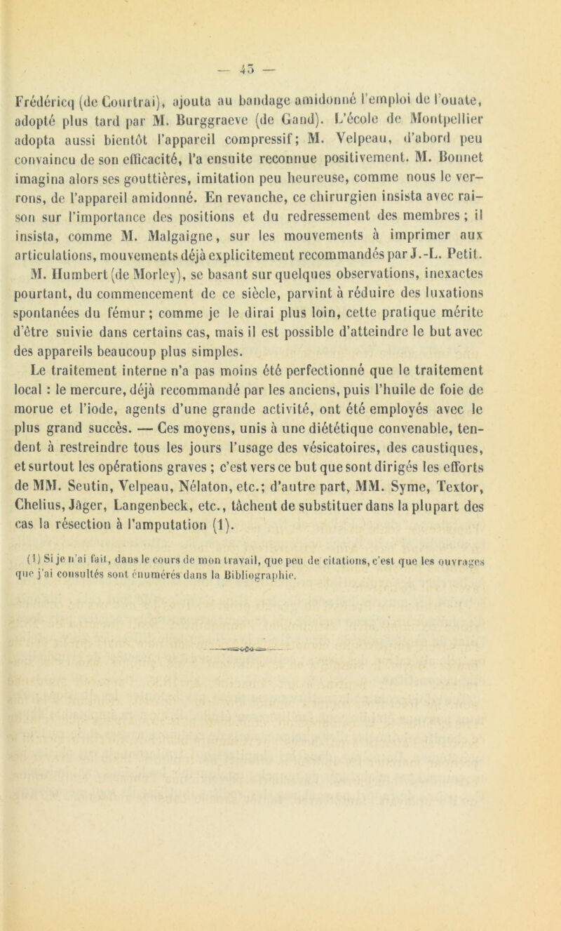 45 Frédéricq (de Coudrai), ajouta au bandage amidonné l’emploi de l’ouate, adopté plus tard par M. Burggraeve (de Gand). L’école de Montpellier adopta aussi bientôt l’appareil compressif; M. Velpeau, d’abord peu convaincu de son efficacité, l'a ensuite reconnue positivement. M. Bonnet imagina alors ses gouttières, imitation peu heureuse, comme nous le ver- rons, de l’appareil amidonné. En revanche, ce chirurgien insista avec rai- son sur l’importance des positions et du redressement des membres ; il insista, comme M. Malgaigne, sur les mouvements à imprimer aux articulations, mouvements déjà explicitement recommandés par J.-L. Petit. M. Humbert (de Morley), se basant sur quelques observations, inexactes pourtant, du commencement de ce siècle, parvint à réduire des luxations spontanées du fémur; comme je le dirai plus loin, cette pratique mérite d etre suivie dans certains cas, mais il est possible d’atteindre le but avec des appareils beaucoup plus simples. Le traitement interne n’a pas moins été perfectionné que le traitement local : le mercure, déjà recommandé par les anciens, puis l’huile de foie de morue et l’iode, agents d’une grande activité, ont été employés avec le plus grand succès. — Ces moyens, unis à une diététique convenable, ten- dent à restreindre tous les jours l’usage des vésicatoires, des caustiques, et surtout les opérations graves ; c’est vers ce but que sont dirigés les efforts de MM. Seutin, Velpeau, Nélaton, etc.; d’autre part, MM. Syme, Textor, Chelius, Jâger, Langenbeck, etc., tâchent de substituer dans la plupart des cas la résection à l’amputation (1). (1) Si je n’ai fait, dans le cours de mon travail, que peu de citations, c’est que les ouvrages que j’ai consultés sont énumérés dans la Bibliographie. ——