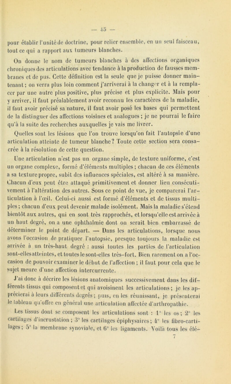 -'<5 — pour établir l’unité de doctrine, pour relier ensemble, en un seul faisceau, tout ce qui a rapport aux tumeurs blanches. On donne le nom de tumeurs blanches à des affections organiques chroniques des articulations avec tendance à la production de fausses mem- branes et de pus. Cette définition est la seule que je puisse donner main- tenant; on verra plus loin comment j’arriverai à la changer et à la rempla- cer par une autre plus positive, plus précise et plus explicite. Mais pour y arriver, il faut préalablement avoir reconnu les caractères de la maladie, il faut avoir précisé sa nature, il faut avoir posé les bases qui permettent de la distinguer des affections voisines et analogues ; je ne pourrai le faire qu’à la suite des recherches auxquelles je vais me livrer. Quelles sont les lésions que l’on trouve lorsqu’on fait l’autopsie d’une articulation atteinte de tumeur blanche? Toute cette section sera consa- crée à la résolution de cette question. Une articulation n’est pas un organe simple, de texture uniforme, c’est un organe complexe, formé d’éléments multiples; chacun de ces éléments a sa texture propre, subit des influences spéciales, est altéré à sa manière. Chacun deux peut être attaqué primitivement et donner lieu consécuti- vement à l’altération des autres. Sous ce point de vue, je comparerai l’ar- ticulation à l’œil. Celui-ci aussi est formé d’éléments et de tissus multi- ples ; chacun d’eux peut devenir malade isolément. Mais la maladie s’étend bientôt aux autres, qui en sont très rapprochés, et lorsqu’elle est arrivée à un haut degré, on a une ophthalmie dont on serait bien embarrassé de déterminer le point de départ. — Dans les articulations, lorsque nous avons l’occasion de pratiquer l’autopsie, presque toujours la maladie est arrivée à un très-haut degré : aussi toutes les parties de l’articulation sont-ellesatteintes, et toutes le sont-elles très-fort. Bien rarement on a l’oc- casion de pouvoir examiner le début de l’affection ; il faut pour cela que le sujet meure d’une affection intercurrente. J’ai donc à décrire les lésions anatomiques successivement dans les dif- lércnts tissus qui composent et qui avoisinent les articulations ; je les ap- précierai à leurs différents degrés ; puis, en les réunissant, je présenterai le tableau qu’offre en général une articulation affectée d’arthropathie. Les tissus dont se composent les articulations sont : 1° les os; 2° les cartilages d’incrustation ; 3° les cartilages épiphysaires ; 4° les übro-carti- lages ; 5° la membrane synoviale, et 6° les ligaments. Voilà tous les élé-