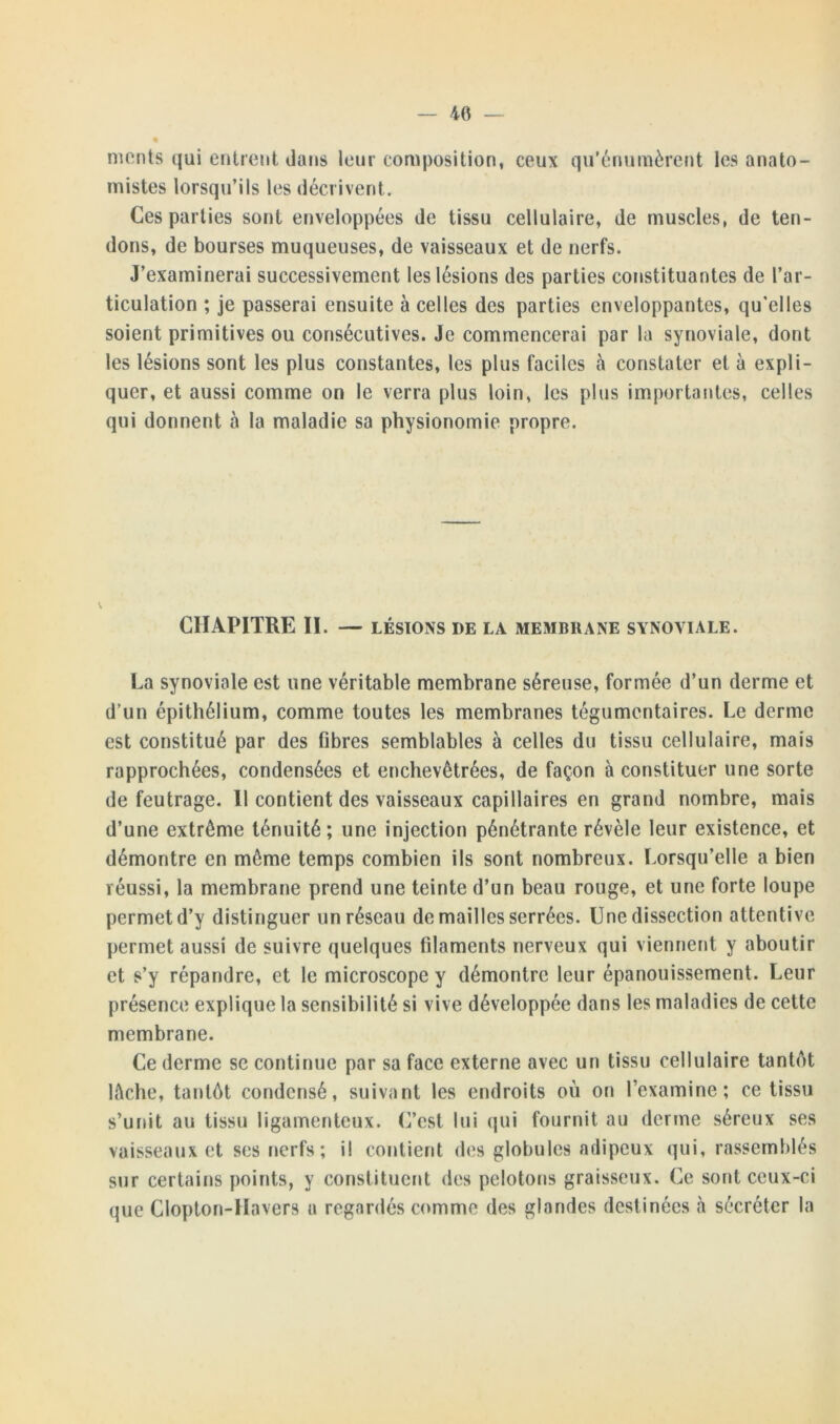 — 40 monts qui entrent dans leur composition, ceux qu’énumèrent les anato- mistes lorsqu’ils les décrivent. Ces parties sont enveloppées de tissu cellulaire, de muscles, de ten- dons, de bourses muqueuses, de vaisseaux et de nerfs. J’examinerai successivement les lésions des parties constituantes de l’ar- ticulation ; je passerai ensuite à celles des parties enveloppantes, qu'elles soient primitives ou consécutives. Je commencerai par la synoviale, dont les lésions sont les plus constantes, les plus faciles à constater et à expli- quer, et aussi comme on le verra plus loin, les plus importantes, celles qui donnent à la maladie sa physionomie propre. CHAPITRE II. — LÉSIONS DE la membrane synoviale. La synoviale est une véritable membrane séreuse, formée d’un derme et d’un épithélium, comme toutes les membranes tégumentaires. Le derme est constitué par des fibres semblables à celles du tissu cellulaire, mais rapprochées, condensées et enchevêtrées, de façon à constituer une sorte de feutrage. Il contient des vaisseaux capillaires en grand nombre, mais d’une extrême ténuité; une injection pénétrante révèle leur existence, et démontre en même temps combien ils sont nombreux. Lorsqu’elle a bien réussi, la membrane prend une teinte d’un beau rouge, et une forte loupe permet d’y distinguer un réseau de mailles serrées. Une dissection attentive permet aussi de suivre quelques filaments nerveux qui viennent y aboutir et s’y répandre, et le microscope y démontre leur épanouissement. Leur présence explique la sensibilité si vive développée dans les maladies de cette membrane. Ce derme se continue par sa face externe avec un tissu cellulaire tantôt lâche, tantôt condensé, suivant les endroits où on l’examine; ce tissu s’unit au tissu ligamenteux. C’est lui qui fournit au derme séreux ses vaisseaux et ses nerfs ; il contient des globules adipeux qui, rassemblés sur certains points, y constituent des pelotons graisseux. Ce sont ceux-ci que Clopton-Havers a regardés comme des glandes destinées à sécréter la