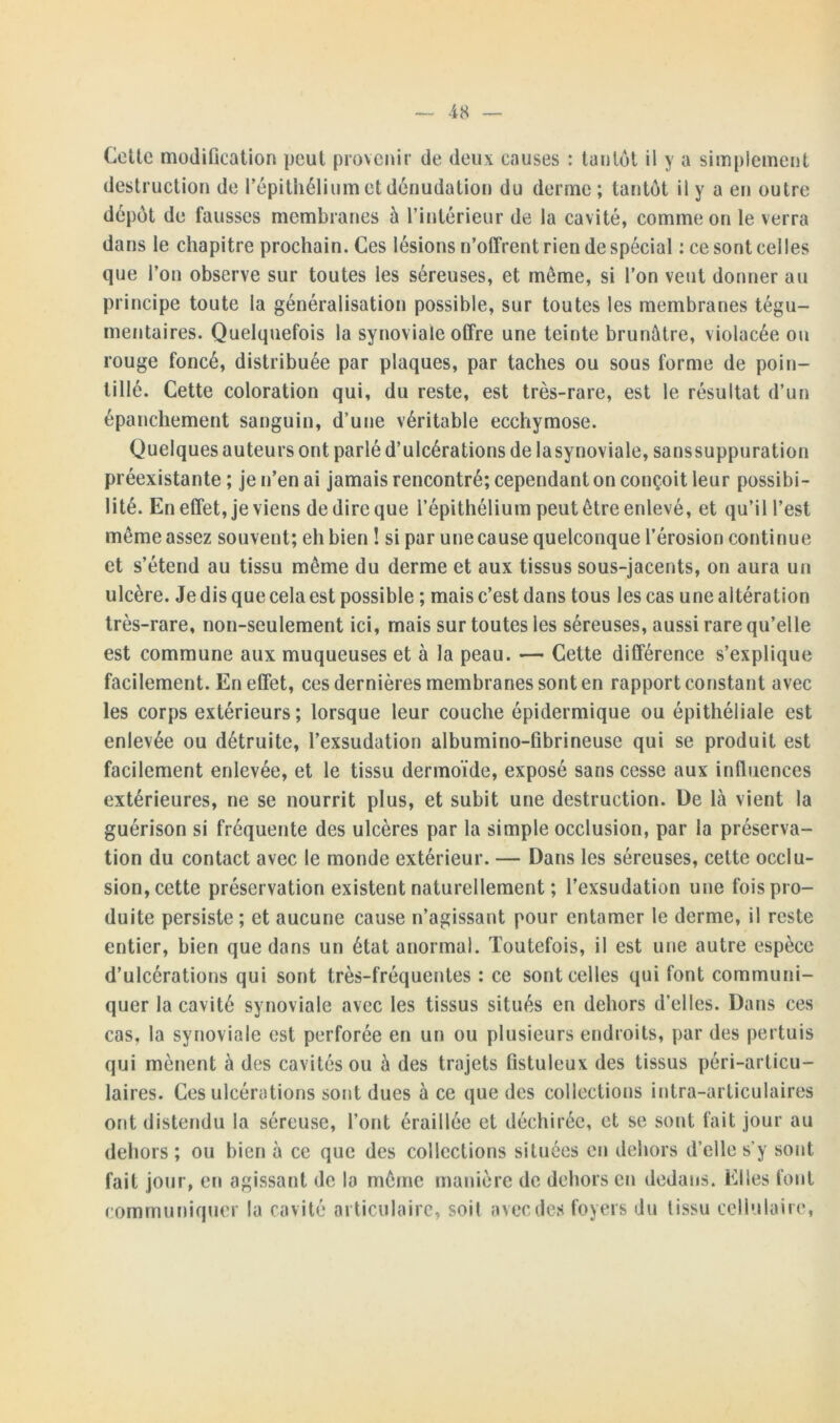 Celle modification peut provenir de deux causes : tantôt il y a simplement destruction de l’épithélium et dénudation du derme ; tantôt il y a en outre dépôt de fausses membranes à l’intérieur de la cavité, comme on le verra dans le chapitre prochain. Ces lésions n’offrent rien de spécial : ce sont celles que l’on observe sur toutes les séreuses, et même, si l’on veut donner au principe toute la généralisation possible, sur toutes les membranes tégu- mentaires. Quelquefois la synoviale offre une teinte brunâtre, violacée ou rouge foncé, distribuée par plaques, par taches ou sous forme de poin- tillé. Cette coloration qui, du reste, est très-rare, est le résultat d’un épanchement sanguin, d’une véritable ecchymose. Quelques auteurs ont parlé d’ulcérations de lasynoviale, sanssuppuration préexistante ; je n’en ai jamais rencontré; cependant on conçoit leur possibi- lité. En effet, je viens de dire que l’épithélium peut être enlevé, et qu’il l’est même assez souvent; eh bien ! si par une cause quelconque l’érosion continue et s’étend au tissu même du derme et aux tissus sous-jacents, on aura un ulcère. Je dis que cela est possible ; mais c’est dans tous les cas une altération très-rare, non-seulement ici, mais sur toutes les séreuses, aussi rare qu’elle est commune aux muqueuses et à la peau. — Cette différence s’explique facilement. En effet, ces dernières membranes sont en rapport constant avec les corps extérieurs; lorsque leur couche épidermique ou épithéliale est enlevée ou détruite, l’exsudation albumino-fibrineuse qui se produit est facilement enlevée, et le tissu dermoïde, exposé sans cesse aux influences extérieures, ne se nourrit plus, et subit une destruction. De là vient la guérison si fréquente des ulcères par la simple occlusion, par la préserva- tion du contact avec le monde extérieur. — Dans les séreuses, cette occlu- sion, cette préservation existent naturellement ; l’exsudation une fois pro- duite persiste; et aucune cause n’agissant pour entamer le derme, il reste entier, bien que dans un état anormal. Toutefois, il est une autre espèce d’ulcérations qui sont très-fréquentes : ce sont celles qui font communi- quer la cavité synoviale avec les tissus situés en dehors d’elles. Dans ces cas, la synoviale est perforée en un ou plusieurs endroits, par des pertuis qui mènent à des cavités ou à des trajets fistuleux des tissus péri-articu- laires. Ces ulcérations sont dues à ce que des collections intra-articulaires ont distendu la séreuse, l’ont éraillée et déchirée, et se sont fait jour au dehors; ou bien à ce que des collections situées en dehors d’elle s’y sont fait jour, en agissant de la même manière de dehors en dedans. Elles font communiquer la cavité articulaire, soit avec des foyers du tissu cellulaire,