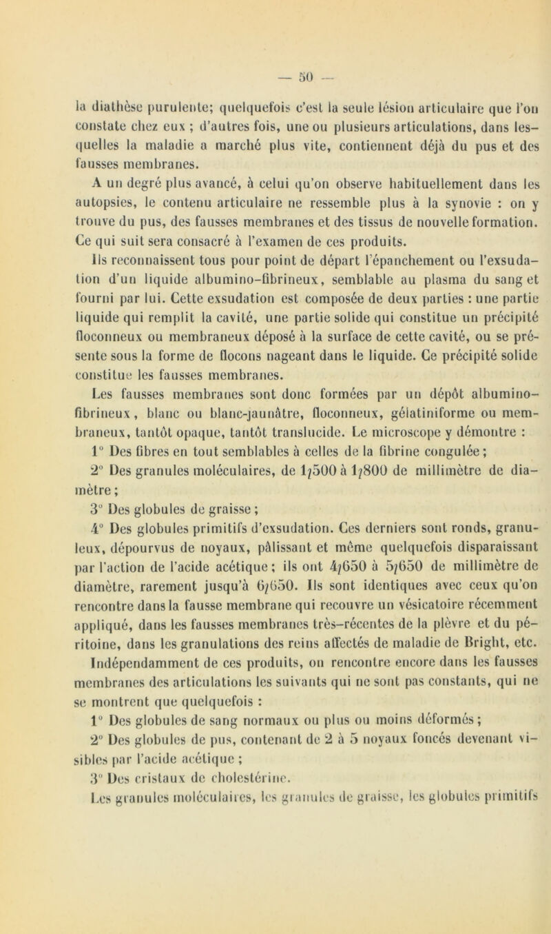 la diathèse purulente; quelquefois c’est la seule lésion articulaire que l’on constate chez eux ; d’autres fois, une ou plusieurs articulations, dans les- quelles la maladie a marché plus vite, contiennent déjà du pus et des fausses membranes. A un degré plus avancé, à celui qu’on observe habituellement dans les autopsies, le contenu articulaire ne ressemble plus à la synovie : on y trouve du pus, des fausses membranes et des tissus de nouvelle formation. Ce qui suit sera consacré à l’examen de ces produits. Ils reconnaissent tous pour point de départ répanchement ou l’exsuda- tion d’un liquide albumino-fibrineux, semblable au plasma du sang et fourni par lui. Cette exsudation est composée de deux parties : une partie liquide qui remplit la cavité, une partie solide qui constitue un précipité floconneux ou membraneux déposé à la surface de cette cavité, ou se pré- sente sous la forme de flocons nageant dans le liquide. Ce précipité solide constitue les fausses membranes. Les fausses membranes sont donc formées par un dépôt albumino- fibrineux, blanc ou blanc-jaunâtre, floconneux, gélatiniforme ou mem- braneux, tantôt opaque, tantôt translucide. Le microscope y démontre : 1° Des fibres en tout semblables à celles de la fibrine congulée; 2° Des granules moléculaires, de 1/500 à 1/800 de millimètre de dia- mètre ; 3° Des globules de graisse ; 4° Des globules primitifs d’exsudation. Ces derniers sont ronds, granu- leux, dépourvus de noyaux, pâlissant et meme quelquefois disparaissant par l’action de l’acide acétique ; ils ont 4/G50 à 5/050 de millimètre de diamètre, rarement jusqu’à 0/050. Ils sont identiques avec ceux qu’on rencontre dans la fausse membrane qui recouvre un vésicatoire récemment appliqué, dans les fausses membranes très-récentes de la plèvre et du pé- ritoine, dans les granulations des reins affectés de maladie de Bright, etc. Indépendamment de ces produits, on rencontre encore dans les fausses membranes des articulations les suivants qui ne sont pas constants, qui ne se montrent que quelquefois : 1° Des globules de sang normaux ou plus ou moins déformés; 2° Des globules de pus, contenant de 2 à 5 noyaux foncés devenant vi- sibles par l’acide acétique ; 3° Des cristaux de cholestérine. Les granules moléculaires, les granules île graisse, les globules primitifs