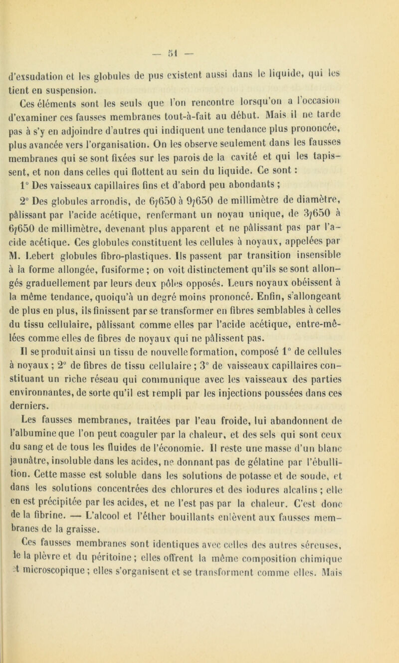 d’exsudation et les globules de pus existent aussi dans le liquide, qui les tient en suspension. Ces éléments sont les seuls que I on rencontre lorsqu on a 1 occasion d’examiner ces fausses membranes tout-à-fait au début. Mais il ne tarde pas à s’y en adjoindre d autres qui indiquent une tendance plus prononcée, plus avancée vers l’organisation. On les observe seulement dans les tausses membranes qui se sont fixées sur les parois de la cavité et qui les tapis- sent, et non dans celles qui flottent au sein du liquide. Ce sont : 1° Des vaisseaux capillaires fins et d’abord peu abondants ; 2° Des globules arrondis, de 6/650 à 9/650 de millimètre de diamètre, pâlissant par l’acide acétique, renfermant un noyau unique, de 3/650 à 6/650 de millimètre, devenant plus apparent et ne pâlissant pas par l’a- cide acétique. Ces globules constituent les cellules à noyaux, appelées par M. Lebert globules fibro-plastiques. Ils passent par transition insensible à la forme allongée, fusiforme; on voit distinctement qu’ils se sont allon- gés graduellement par leurs deux pôles opposés. Leurs noyaux obéissent à la même tendance, quoiqu’à un degré moins prononcé. Enfin, s’allongeant de plus en plus, ils finissent par se transformer en fibres semblables à celles du tissu cellulaire, pâlissant comme elles par l’acide acétique, entre-mê- lées comme elles de fibres de noyaux qui ne pâlissent pas. Il se produit ainsi un tissu de nouvelle formation, composé 1° de cellules à noyaux ; 2° de fibres de tissu cellulaire ; 3° de vaisseaux capillaires con- stituant un riche réseau qui communique avec les vaisseaux des parties environnantes, de sorte qu’il est rempli par les injections poussées dans ces derniers. Les fausses membranes, traitées par l’eau froide, lui abandonnent de l’albumine que l’on peut coaguler par la chaleur, et des sels qui sont ceux du sang et de tous les fluides de l’économie. Il reste une masse d’un blanc jaunâtre, insoluble dans les acides, ne donnant pas de gélatine par l’ébulli- tion. Cette masse est soluble dans les solutions de potasse et de soude, et dans les solutions concentrées des chlorures et des iodures alcalins; elle en est précipitée par les acides, et ne l’est pas par la chaleur. C’est donc de la fibrine. — L’alcool et l’éther bouillants enlèvent aux fausses mem- branes de la graisse. Ces fausses membranes sont identiques avec celles des autres séreuses, le la plèvre et du péritoine; elles offrent la même composition chimique t microscopique ; elles s’organisent et se transforment comme elles. Mais