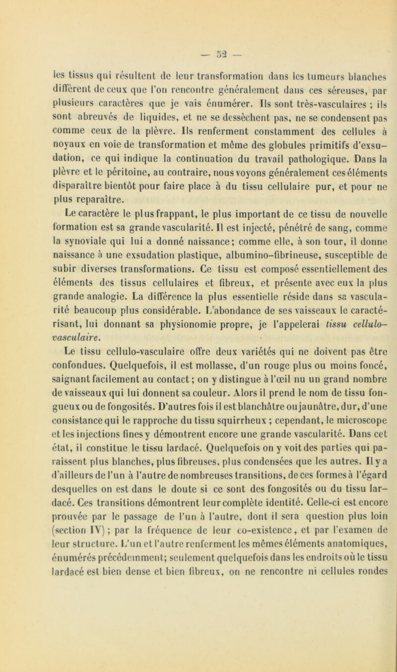 les tissus qui résultent de leur transformation dans les tumeurs blanches diffèrent de ceux que l’on rencontre généralement dans ces séreuses, par plusieurs caractères que je vais énumérer. Ils sont très-vasculaires ; ils sont abreuvés de liquides, et ne se dessèchent pas, ne se condensent pas comme ceux de la plèvre. Ils renferment constamment des cellules à noyaux en voie de transformation et même des globules primitifs d’exsu- dation, ce qui indique la continuation du travail pathologique. Dans la plèvre et le péritoine, au contraire, nous voyons généralement ces éléments disparaître bientôt pour faire place à du tissu cellulaire pur, et pour ne plus reparaître. Le caractère le plus frappant, le plus important de ce tissu de nouvelle formation est sa grande vascularité. Il est injecté, pénétré de sang, comme la synoviale qui lui a donné naissance; comme elle, h son tour, il donne naissance à une exsudation plastique, albumino-fibrineuse, susceptible de subir diverses transformations. Ce tissu est composé essentiellement des éléments des tissus cellulaires et fibreux, et présente avec eux la plus grande analogie. La différence la plus essentielle réside dans sa vascula- rité beaucoup plus considérable. L’abondance de ses vaisseaux le caracté- risant, lui donnant sa physionomie propre, je l’appelerai tissu cellulo- vasculaire. Le tissu cellulo-vasculaire offre deux variétés qui ne doivent pas être confondues. Quelquefois, il est mollasse, d’un rouge plus ou moins foncé, saignant facilement au contact ; on y distingue à l’œil nu un grand nombre de vaisseaux qui lui donnent sa couleur. Alors il prend le nom de tissu fon- gueux ou de fongosités. D’autres fois il est blanchâtre ou jaunâtre, dur, d’une consistance qui le rapproche du tissu squirrheux ; cependant, le microscope et les injections fines y démontrent encore une grande vascularité. Dans cet état, il constitue le tissu lardacé. Quelquefois on y voit des parties qui pa- raissent plus blanches, plus fibreuses, plus condensées que les autres. Il y a d’ailleurs de l’un à l’autre de nombreuses transitions, de ces formes à l’égard desquelles on est dans le doute si ce sont des fongosités ou du tissu lar- dacé. Ces transitions démontrent leur complète identité. Celle-ci est encore prouvée par le passage de l’un à l’autre, dont il sera question plus loin (section IY) ; par la fréquence de leur co-existence, et par l’examen de leur structure. L’un et l’autre renferment les mêmes éléments anatomiques, énumérés précédemment; seulement quelquefois dans les endroits où le tissu lardacé est bien dense et bien fibreux, on ne rencontre ni cellules rondes