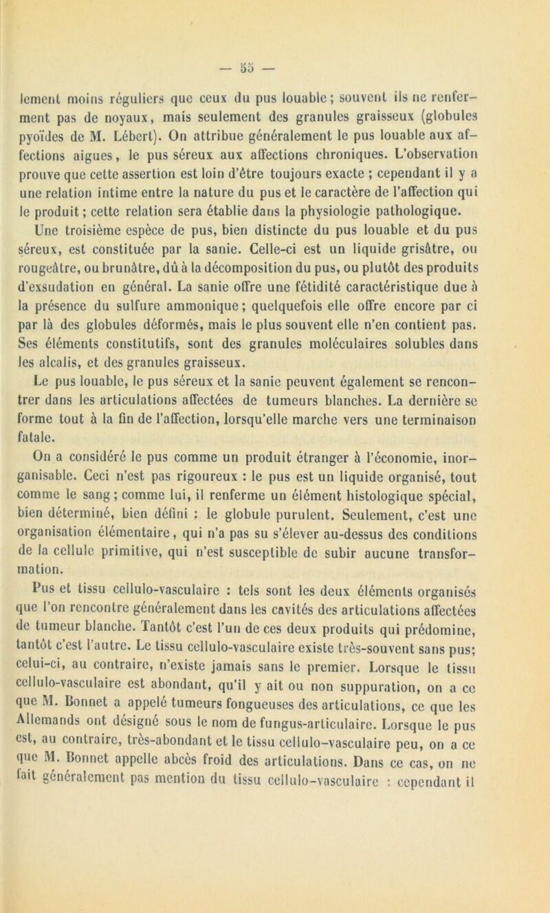 lement moins réguliers que ceux du pus louable; souvent ils ne renfer- ment pas de noyaux, mais seulement des granules graisseux (globules pyoïdes de M. Lébert). On attribue généralement le pus louable aux af- fections aigues, le pus séreux aux affections chroniques. L’observation prouve que cette assertion est loin d’être toujours exacte ; cependant il y a une relation intime entre la nature du pus et le caractère de l’affection qui le produit; cette relation sera établie dans la physiologie pathologique. Une troisième espèce de pus, bien distincte du pus louable et du pus séreux, est constituée par la sanie. Celle-ci est un liquide grisâtre, ou rougeâtre, ou brunâtre, dû à la décomposition du pus, ou plutôt des produits d’exsudation en général. La sanie offre une fétidité caractéristique due à la présence du sulfure ammonique ; quelquefois elle offre encore par ci par là des globules déformés, mais le plus souvent elle n’en contient pas. Ses éléments constitutifs, sont des granules moléculaires solubles dans les alcalis, et des granules graisseux. Le pus louable, le pus séreux et la sanie peuvent également se rencon- trer dans les articulations affectées de tumeurs blanches. La dernière se forme tout à la fin de l’affection, lorsqu’elle marche vers une terminaison fatale. On a considéré le pus comme un produit étranger à l’économie, inor- ganisable. Ceci n’est pas rigoureux : le pus est un liquide organisé, tout comme le sang; comme lui, il renferme un élément histologique spécial, bien déterminé, bien défini ; le globule purulent. Seulement, c’est une organisation élémentaire, qui n’a pas su s’élever au-dessus des conditions de la cellule primitive, qui n’est susceptible de subir aucune transfor- mation. Pus et tissu cellulo-vasculaire : tels sont les deux éléments organisés que l’on rencontre généralement dans les cavités des articulations affectées de tumeur blanche. Tantôt c’est l’un de ces deux produits qui prédomine, tantôt c’est l’autre. Le tissu cellulo-vasculaire existe très-souvent sans pus; celui-ci, au contraire, n’existe jamais sans le premier. Lorsque le tissu cellulo-vasculaire est abondant, qu’il y ait ou non suppuration, on a ce que M. Bonnet a appelé tumeurs fongueuses des articulations, ce que les Allemands ont désigné sous le nom de fungus-articulaire. Lorsque le pus est, au contraire, très-abondant et le tissu cellulo-vasculaire peu, on a ce que M. Bonnet appelle abcès froid des articulations. Dans ce cas, on ne fait généralement pas mention du tissu cellulo-vasculaire : cependant il