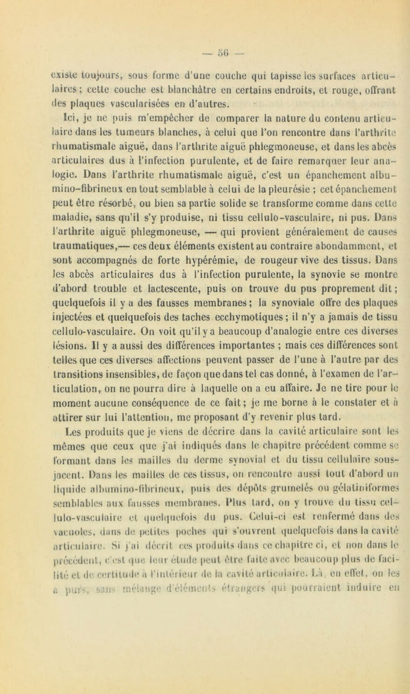 existe toujours, sous forme d’une couche qui tapisse les surfaces articu- laires; cette couche est blanchâtre en certains endroits, et rouge, offrant des plaques vascularisées en d’autres. Ici, je ne puis m’empêcher de comparer la nature du contenu articu- laire dans les tumeurs blanches, à celui que l’on rencontre dans l’arthrite rhumatismale aiguë, dans l’arthrite aiguë phiegmoneuse, et dans les abcès articulaires dus à l’infection purulente, et de faire remarquer leur ana- logie. Dans l’arthrite rhumatismale aiguë, c’est un épanchement albu- mino-fibrineux en tout semblable à celui de la pleurésie; cet épanchement peut être résorbé, ou bien sa partie solide se transforme comme dans cette maladie, sans qu’il s’y produise, ni tissu cellulo-vasculaire, ni pus. Dans l’arthrite aiguë phiegmoneuse, — qui provient généralement de causes traumatiques,— ces deux éléments existent au contraire abondamment, et sont accompagnés de forte hypérémie, de rougeur vive des tissus. Dans les abcès articulaires dus à l’infection purulente, la synovie se montre d’abord trouble et lactescente, puis on trouve du pus proprement dit ; quelquefois il y a des fausses membranes; la synoviale offre des plaques injectées et quelquefois des taches ecchymotiques ; il n’y a jamais de tissu cellulo-vasculaire. On voit qu’il y a beaucoup d’analogie entre ces diverses lésions. Il y a aussi des différences importantes ; mais ces différences sont telles que ces diverses affections peuvent passer de l’une à l’autre par des transitions insensibles, de façon que dans tel cas donné, à l’examen de l’ar- ticulation, on ne pourra dire à laquelle on a eu affaire. Je ne tire pour le moment aucune conséquence de ce fait; je me borne à le constater et à attirer sur lui l’attention, me proposant d’y revenir plus tard. Les produits que je viens de décrire dans la cavité articulaire sont les mêmes que ceux que j’ai indiqués dans le chapitre précédent comme se formant dans les mailles du derme synovial et du tissu cellulaire sous- jacent. Dans les mailles de ces tissus, on rencontre aussi tout d’abord un liquide albumine-fibrineux, puis des dépôts grumelés ou gélatiniformes semblables aux fausses membranes. Plus tard, on y trouve du tissu cel- lulo-vasculaire et quelquefois du pus. Celui-ci est renfermé dans des vacuoles, dans de petites poches qui s’ouvrent quelquefois dans la cavité articulaire. Si j’ai décrit ces produits dans ce chapitre ci, et non dans le précédent, c'est que leur étude peut être faite avec beaucoup plus de faci- lité et de certitude à l'intérieur de la cavité articulaire. La, eu elïet, ou les a pur-, sans mélange d’éléments étrangers qui pourraient induire en