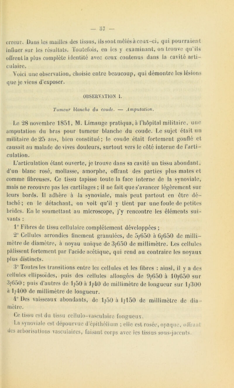 — 37 erreur. Dans les mailles des tissus, ils sont mêlés à ceux-ci, qui pourraient inlluer sur les résultats. Toutefois, en les y examinant, on trouve qu’ils offrent la plus complète identité avec ceux contenus dans la cavité arti- culaire. Voici une observation, choisie entre beaucoup, qui démontre les lésions que je viens d’exposer. OBSERVATION l. Tumeur blanche du coude. — Amputation. Le *28 novembre 1851, M. Limauge pratiqua, à l’hôpital militaire, une amputation du bras pour tumeur blanche du coude. Le sujet était un militaire de 25 a ns, bien constitué; le coude était fortement gonflé et causait au malade de vives douleurs, surtout vers le côté interne de l’arti- culation. L’articulation étant ouverte, je trouve dans sa cavité un tissu abondant, d’un blanc rosé, mollasse, amorphe, offrant des parties plus mates et comme fibreuses. Ce tissu tapisse toute la face interne de la synoviale, mais ne recouvre pas les cartilages ; il ne fait que s’avancer légèrement sur leurs bords. Il adhère à la synoviale, mais peut partout en être dé- taché; en le détachant, on voit qu’il y tient par une foule de petites brides. En le soumettant au microscope, j’y rencontre les éléments sui- vants : 1° Fibres de tissu cellulaire complètement développées ; 2° Cellules arrondies finement granulées, de 5/650 à 6/650 de milli- mètre de diamètre, à noyau unique de 3/650 de millimètre. Les cellules pâlissent fortement par l’acide acétique, qui rend au contraire les noyaux plus distincts. 3 ’ Toutes les transitions entre les cellules et les fibres : ainsi, il y a des cellules ellipsoïdes, puis des cellules allongées de 9/650 à 10/650 sur 3/650; puis d’autres de 1/50 à 1/40 de millimètre de longueur sur 1/300 à 1/400 de millimètre de longueur. 4 Des vaisseaux abondants, de 1/50 a 1/150 de millimètre de dia- mètre. Ce tissu est du tissu cellulo-vasculairc fongueux. c La synoviale est dépourvue d’épithélium ; elle est rosée, opaque, offrant des aiborisations vasculaires, taisant corps avec les tissus sous-jacents.