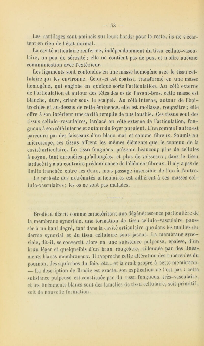 Les cartilages sont amincis sur leurs bords;pour le reste, ils ne s’écar- tent en rien de l’état normal. La cavité articulaire renferme, indépendamment du tissu cellulo-vascu- laire, un peu de sérosité; elle ne contient pas de pus, et n’offre aucune communication avec l’extérieur. Les ligaments sont confondus en une masse homogène avec le tissu cel- lulaire qui les environne. Celui-ci est épaissi, transformé en une masse homogène, qui englobe en quelque sorte l’articulation. Au coté externe de l'articulation et autour des tètes des os de l’avant-bras, cette masse est blanche, dure, criant sous le scalpel. Au côté interne, autour de l’épi- trochlée et au-dessus de cette éminence, elle est mollasse, rougeâtre; elle offre à son intérieur une cavité remplie de pus louable. Ces tissus sont des tissus cellulo-vasculaires, lardacé au côté externe de l’articulation, fon- gueux à son côté interne et autour du foyer purulent. L’un comme l’autre est parcouru par des faisceaux d’un blanc mat et comme fibreux. Soumis au microscope, ces tissus offrent les memes éléments que le contenu de la cavité articulaire. Le tissu fongueux présente beaucoup plus de cellules à noyau, tant arrondies qu’allongées, et plus de vaisseaux; dans le tissu lardacé il y a au contraire prédominance de l’élément fibreux. Il n’y a pas de limite tranchée entre les deux, mais passage insensible de l’un à l’autre. Le périoste des extrémités articulaires est adhérent à ces masses cel- lulo-vasculaires ; les os ne sont pas malades. Brodie a décrit comme caractérisant une la membrane synoviale, une formation de dégénérescence particulière de tissu cellulo-vasculaire pous- sée à un haut degré, tant dans la cavité articulaire que dans les mailles du derme synovial et du tissu cellulaire sous-jacent. La membrane syno- viale, dit-il, se convertit alors en une substance pulpeuse, épaisse, d’un brun léger et quelquefois d’un brun rougeâtre, sillonnée par des linéa- ments blancs membraneux. Il rapproche cette altération des tubercules du poumon, dessquirrhes du foie, etc., et la croit propre à cette membrane. — La description de Brodie est exacte, son explication ne l’est pas : cette substance pulpeuse est constituée par du tissu fongueux très-vasculaire, et les linéaments blancs sont des lamelles de tissu cellulaire, soit primitif, soit de nouvelle formation.