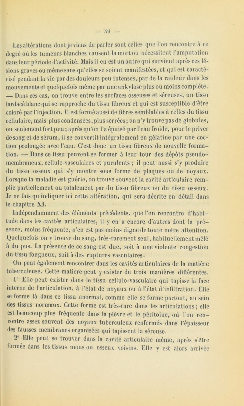 — H 9 — Les altérations dont je viens de parler sont celles que l’on rencontre à ce degré où les tumeurs blanches causent la mort ou nécessitent l’amputation dans leur période d’activité. Mais il en est un autre qui survient après ces lé- sions graves ou même sans qu’elles se soient manifestées, et qui est caracté- risé pendant la vie par des douleurs peu intenses, par de la raideur dans les mouvements et quelquefois même par une ankylosé plus ou moins complète. — Dans ces cas, on trouve entre les surfaces osseuses et séreuses, un tissu lardacé blanc qui se rapproche du tissu fibreux et qui est susceptible d’être coloré par l'injection. Il est formé aussi de fibres semblables à celles du tissu cellulaire, mais plus condensées, plus serrées; on n’y trouve pas de globules, ou seulement fort peu ; après qu’on l’a épuisé par l’eau froide, pour le priver de sang et de sérum, il se convertit intégralement en gélatine par une coc- tion prolongée avec l’eau. C’est donc un tissu fibreux de nouvelle forma- tion. — Dans ce tissu peuvent se former à leur tour des dépôts pseudo- membraneux, cellulo-vasculaires et purulents ; il peut aussi s’y produire du tissu osseux qui s’y montre sous forme de plaques ou de noyaux. Lorsque la maladie est guérie, on trouve souvent la cavité articulaire rem- plie partiellement ou totalement par du tissu fibreux ou du tissu osseux. Je ne fais qu’indiquer ici cette altération, qui sera décrite en détail dans le chapitre XI. Indépendamment des éléments précédents, que l’on rencontre d’habi- tude dans les cavités articulaires, il y en a encore d’autres dont la pré- sence, moins fréquente, n’en est pas moins digne de toute notre attention. Quelquefois on y trouve du sang, très-rarement seul, habituellement mêlé à du pus. La présence de ce sang est due, soit à une violente congestion du tissu fongueux, soit à des ruptures vasculaires. On peut également rencontrer dans les cavités articulaires de la matière tuberculeuse. Cette matière peut y exister de trois manières différentes. 1° Elle peut exister dans le tissu cellulo-vasculaire qui tapisse la face interne de l’articulation, à l’état de noyaux ou à l’état d’infiltration. Elle se forme là dans ce tissu anormal, comme elle se forme partout, au sein des tissus normaux. Cette forme est très-rare dans les articulations ; elle est beaucoup plus fréquente dans la plèvre et le péritoine, où Ton ren- contre assez souvent des noyaux tuberculeux renfermés dans l’épaisseur des fausses membranes organisées qui tapissent la séreuse. 2 Elle peut se trouver dans la cavité articulaire même, après s’être formée dans les tissus mous ou osseux voisins. Elle y est alors arrivée