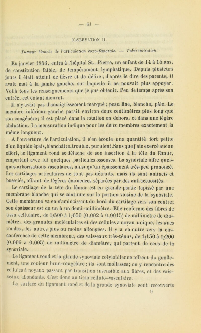 — (îl OBSERVATION II. Tumeur blanche de l'articulation coxo-fémorale. — Tuberculisation. En janvier 1853, entra à l’hôpital St.-Pierre, un enfant de 14 à 15 ans, de constitution faible, de tempérament lymphatique. Depuis plusieurs jours il était atteint de fièvre et de délire ; d’après le dire des parents, il avait mal à la jambe gauche, sur laquelle il ne pouvait plus appuyer. Voilà tous les renseignements que je pus obtenir. Peu de temps après son entrée, cet enfant mourut. Il n’y avait pas d’amaigrissement marqué; peau fine, blanche, pâle. Le membre inférieur gauche paraît environ deux centimètres plus long que son congénère; il est placé dans la rotation en dehors, et dans une légère abduction. La mensuration indique pour les deux membres exactement la même longueur. A l’ouverture de l’articulation, il s’en écoule une quantité fort petite d’un liquide épais,blanchâtre,trouble, purulent.Sa ns que j’aie exercé aucun effort, le ligament rond se détache de son insertion à la tête du fémur, emportant avec lui quelques particules osseuses. La synoviale offre quel- ques arborisations vasculaires, ainsi qu’un épaissement très-peu prononcé. Les cartilages articulaires ne sont pas détruits, mais ils sont amincis et bosselés, offrant de légères éminences séparées par des anfractuosités. Le cartilage de la tête du fémur est en grande partie tapissé par une membrane blanche qui se continue sur la portion voisine de la synoviale. Cette membrane va en s’amincissant du bord du cartilage vers son centre; son épaisseur est de un à un demi-millimètre. Elle renferme des fibres de tissu cellulaire, de 1/500 à 1/650 (0,002 à 0,0015) de millimètre de dia- mètre , des granules moléculaires et des cellules à noyau unique, les unes rondes, les autres plus ou moins allongées. Ï1 y a en outre vers la cir— conférence de cette membrane, des vaisseaux très-ténus, de 1/150 à 1/200 (0,006 à 0,005) de millimètre de diamètre, qui partent de ceux de la synoviale. Le ligament rond et la glande synoviale cotyloïdienne offrent du gonfle- ment, une couleur brun-rougeâtre; ils sont mollasses; on y rencontre des cellules à noyaux passant par transition insensible aux fibres, et des vais- seaux abondants. C’est donc un tissu cellulo-vasculaire. La surface du ligament rond et de la grande synoviale sont recouverts 9
