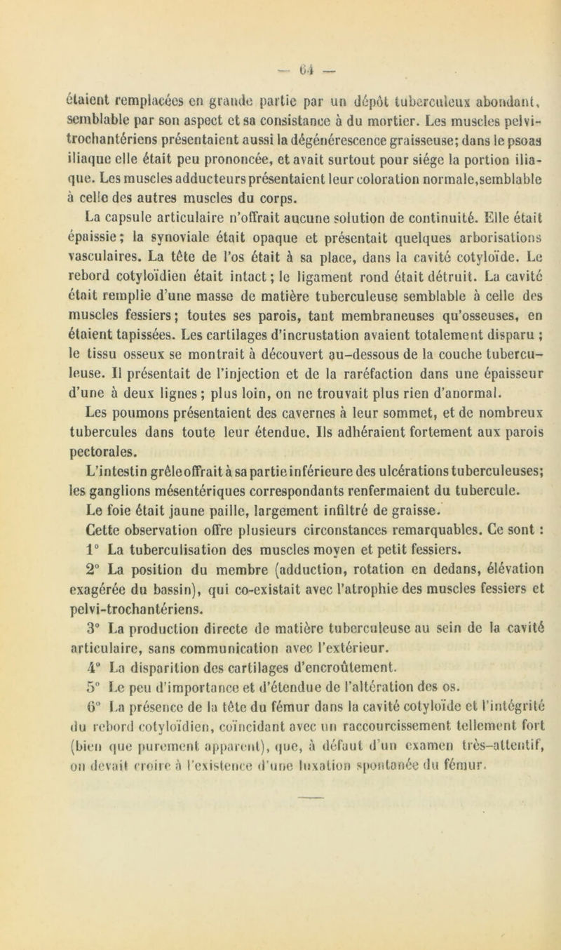 étaient remplacées en grande partie par un dépôt tuberculeux abondant, semblable par son aspect et sa consistance à du mortier. Les muscles pelvi- trochantériens présentaient aussi la dégénérescence graisseuse; dans le psoas iliaque elle était peu prononcée, et avait surtout pour siège la portion ilia- que. Les muscles adducteurs présentaient leur coloration normale,semblable à celle des autres muscles du corps. La capsule articulaire n’offrait aucune solution de continuité. Elle était épaissie ; la synoviale était opaque et présentait quelques arborisations vasculaires. La tête de l’os était à sa place, dans la cavité cotyloïde. Le rebord cotyloïdien était intact ; le ligament rond était détruit. La cavité était remplie d une masse de matière tuberculeuse semblable à celle des muscles fessiers; toutes ses parois, tant membraneuses qu’osseuses, en étaient tapissées. Les cartilages d’incrustation avaient totalement disparu ; le tissu osseux se montrait à découvert au-dessous de la couche tubercu- leuse. Il présentait de l’injection et de la raréfaction dans une épaisseur d’une à deux lignes; plus loin, on ne trouvait plus rien d’anormal. Les poumons présentaient des cavernes à leur sommet, et de nombreux tubercules dans toute leur étendue. Ils adhéraient fortement aux parois pectorales. L’intestin grêle offrait à sa partie inférieure des ulcérations tuberculeuses; les ganglions mésentériques correspondants renfermaient du tubercule. Le foie était jaune paille, largement infiltré de graisse. Cette observation offre plusieurs circonstances remarquables. Ce sont : 1° La tuberculisation des muscles moyen et petit fessiers. 2° La position du membre (adduction, rotation en dedans, élévation exagérée du bassin), qui co-existait avec l’atrophie des muscles fessiers et pelvi-trochantériens. 3° La production directe de matière tuberculeuse au sein de la cavité articulaire, sans communication avec l’extérieur. 4° La disparition des cartilages d’encroûtement. 5° Le peu d’importance et d’étendue de l’altération des os. 6° La présence de la tête du fémur dans la cavité cotyloide et l’intégrité du rebord coivloïdien, coïncidant avec un raccourcissement tellement fort (bien que purement apparent), que, à défaut d’un examen très-attentif, on devait croire à l’existence d’une luxation spontanée du fémur.