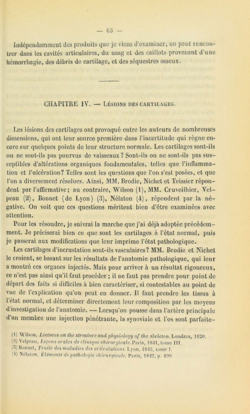 Indépendamment des produits que je viens d'examiner, on peut rencon- trer dans les cavités articulaires, du sang et des caillots provenant d une hémorrhagie, des débris de cartilage, et des séquestres osseux. CHAPITRE IV. — Lésions des cartilages. Les lésions des cartilages ont provoqué entre les auteurs de nombreuses dissensions, qui ont leur source première dans l’incertitude qui règne en- core sur quelques points de leur structure normale. Les cartilages sont-ils ou ne sont-ils pas pourvus de vaisseaux ? Sont-ils ou ne sont-ils pas sus- ceptibles d’altérations organiques fondamentales, telles que l’inflamma- tion et l’ulcération? Telles sont les questions que l’on s’est posées, et que l'on a diversement résolues. Ainsi, MM. Brodic, Nichet et Teissier répon- dent par l’affirmative; au contraire, Wilson (1), MM. Cruveilhier, Vel- peau (2), Bonnet (de Lyon) (3), Nélaton (4), répondent par la né- gative. On voit que ces questions méritent bien d’être examinées avec attention. Pour les résoudre, je suivrai la marche que j’ai déjà adoptée précédem- ment. Je préciserai bien ce que sont les cartilages à l’état normal, puis je passerai aux modifications que leur imprime l’état pathologique. Les cartilages d’incrustation sont-ils vasculaires? MM. Brodie et Nichet le croient, se basant sur les résultats de l’anatomie pathologique, qui leur a montré ces organes injectés. Mais pour arriver à un résultat rigoureux, ce n’est pas ainsi qu’il faut procéder ; il ne faut pas prendre pour point de départ des faits si difficiles à bien caractériser, si contestables au point de vue de l’explication qu’on peut en donner. Il faut prendre les tissus à l’état normal, et déterminer directement leur composition par les moyens d'investigation de l’anatomie. — Lorsqu’on pousse dans l’artère principale d’un membre une injection pénétrante, la synoviale et l’os sont parfaite- (I) Wilson, Lectures on the structure and physiology af lhe skeleton. Londres, 1820. (~) Velpeau, Leçons orales de clinique chirurgicale. Paris, 1841, tome Ilï. (3) Bonnet, Traité des maladies des articulations. Lyon, 1845, tome L (r») Nélaton, Eléments de pathologie chirurgicale. Paris, 1847, p 100