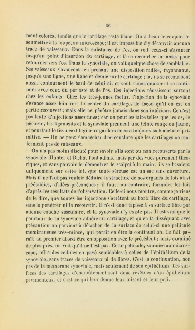 ment colorés, tandis que le cartilage reste blanc. On a beau le couper, le soumettre à la loupe, au microscope; il est impossible d’y découvrir aucune trace de vaisseaux. Dans la substance de l’os, on voit ceux-ci s’avancer jusqu’au point d’insertion du cartilage, et là se recourber en anses pour retourner vers l’os. Dans la synoviale, on voit quelque chose de semblable. Ses vaisseaux s’avancent, en prenant une disposition radiée, rayonnante, jusqu’à une ligne, une ligne et demie sur le cartilage ; là, ils se recourbent aussi, contournent le bord de celui-ci, et vont s’anastomoser et se conti- nuer avec ceux du périoste et de l’os. Ces injections réussissent surtout chez les enfants. Chez les très-jeunes foetus, l’injection de la synoviale s’avance assez loin vers le centre du cartilage, de façon qu’il en est en partie recouvert; mais elle ne pénètre jamais dans son intérieur. Ce n’est pas faute d’injections assez fines ; car on peut les faire telles que les os, le périoste, les ligaments et la synoviale prennent une teinte rouge ou jaune, et pourtant le tissu cartilagineux gardera encore toujours sa blancheur pri- mitive. — On ne peut s’empêcher d’en conclure que les cartilages ne ren- ferment pas de vaisseaux. On n’a pas moins discuté pour savoir s’ils sont ou non recouverts par la synoviale. Hunter et Bichat l’ont admis, mais par des vues purement théo- riques, et sans pouvoir le démontrer le scalpel à la main ; ils se basaient uniquement sur cette loi, que toute séreuse est un sac sans ouverture. Mais il ne faut pas vouloir déduire la structure de nos organes de lois ainsi préétablies, d’idées préconçues ; il faut, au contraire, formuler les lois d’après les résultats de l’observation. Celle-ci nous montre, comme je viens de le dire, que toutes les injections s’arrêtent au bord libre du cartilage, sans le pénétrer ni le recouvrir. Il n’est donc tapissé à sa surface libre par aucune couche vasculaire, et la synoviale n’y existe pas. Il est vrai que le pourtour de la synoviale adhère au cartilage, et qu’en la disséquant avec précaution on parvient à détacher de la surface de celui-ci une pellicule membraneuse très-mince, qui paraît en être la continuation. Ce fait pa- raît au premier abord être en opposition avec le précédent ; mais examiné de plus près, on voit qu’il ne l’est pas. Cette pellicule, soumise au micros- cope, offre des cellules en pavé semblables à celles de l’épithélium de la synoviale, sans traces de vaisseaux ni de fibres. C’est la continuation, non pas de la membrane synoviale, mais seulement de son épithélium. Les sur- faces des cartilages d’encroûtement sont donc revêtues d’un épithélium paviiuenteux, et c’est ce qui leur donne leur luisant et leur poli.